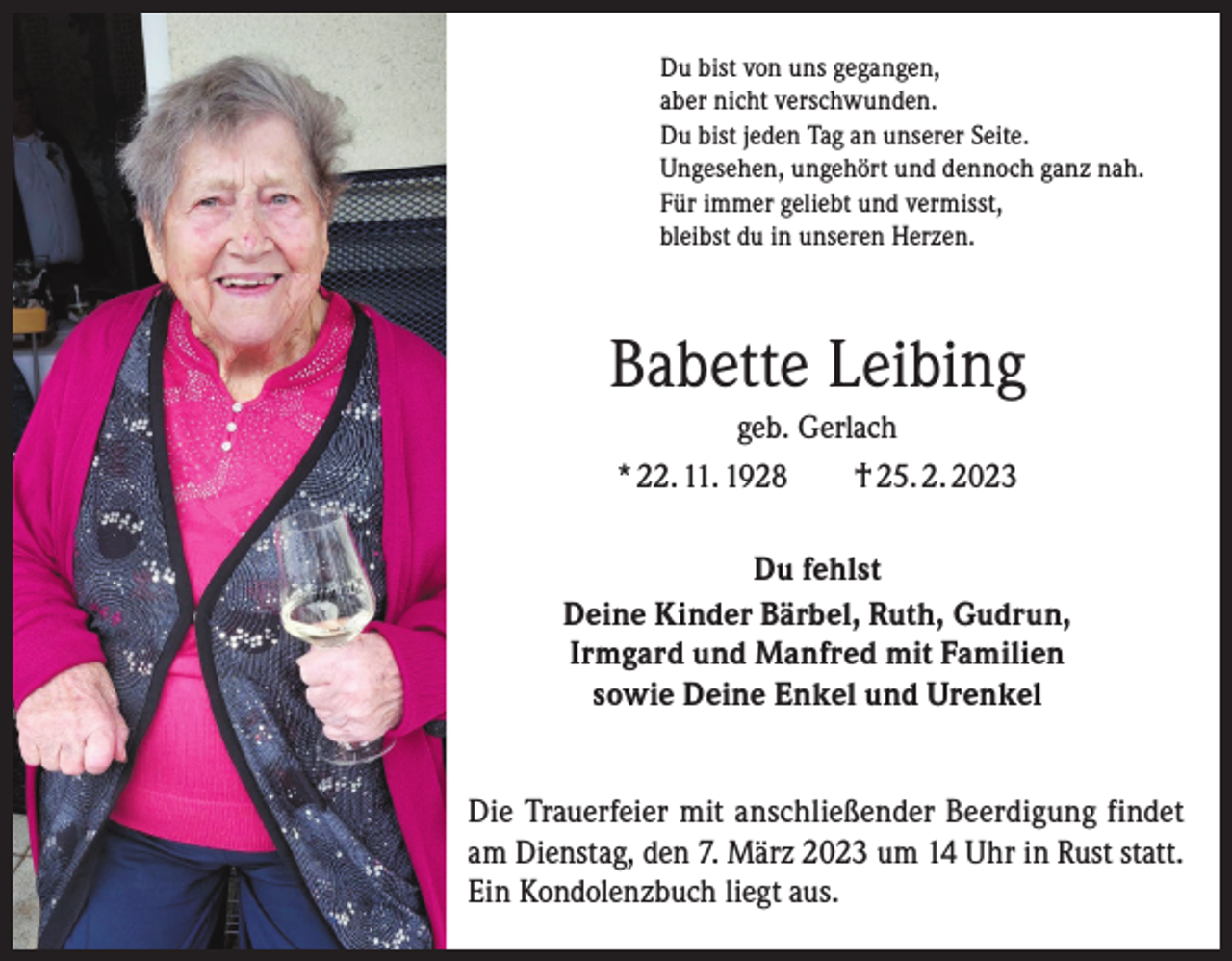 <p>Du bist von uns gegangen,<br />aber nicht verschwunden.<br />Du bist jeden Tag an unserer Seite.<br />Ungesehen, ungehört und dennoch ganz nah.<br />Für immer geliebt und vermisst,<br />bleibst du in unseren Herzen.</p><p>Babette Leibing<br />geb. Gerlach<br />* 22. 11. 1928 † 25. 2. 2023<br />Du fehlst<br />Deine Kinder Bärbel, Ruth, Gudrun,<br />Irmgard und Manfred mit Familien<br />sowie Deine Enkel und Urenkel<br />Die Trauerfeier mit anschließender Beerdigung findet<br />am Dienstag, den 7. März 2023 um 14 Uhr in Rust statt.<br />Ein Kondolenzbuch liegt aus.</p>