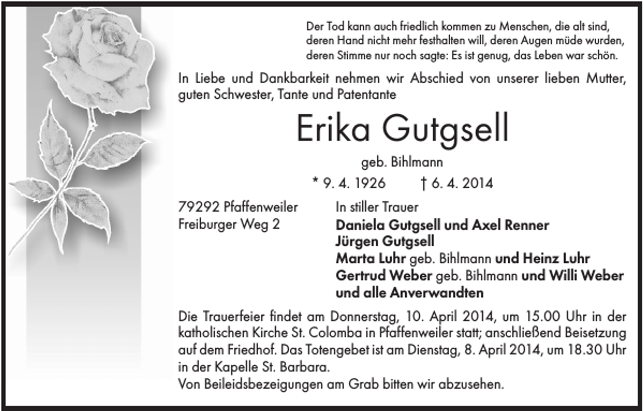 <p>Der Tod kann auch friedlich kommen zu Menschen, die alt sind,<br />deren Hand nicht mehr festhalten will, deren Augen müde wurden,<br />deren Stimme nur noch sagte: Es ist genug, das Leben war schön.</p><p>In Liebe und Dankbarkeit nehmen wir Abschied von unserer lieben Mutter,<br />guten Schwester, Tante und Patentante</p><p>Erika Gutgsell<br />geb. Bihlmann<br />* 9. 4. 1926<br />† 6. 4. 2014<br />79292 Pfaffenweiler<br />Freiburger Weg 2</p><p>In stiller Trauer<br />Daniela Gutgsell und Axel Renner<br />Jürgen Gutgsell<br />Marta Luhr geb. Bihlmann und Heinz Luhr<br />Gertrud Weber geb. Bihlmann und Willi Weber<br />und alle Anverwandten</p><p>Die Trauerfeier findet am Donnerstag, 10. April 2014, um 15.00 Uhr in der<br />katholischen Kirche St. Colomba in Pfaffenweiler statt; anschließend Beisetzung<br />auf dem Friedhof. Das Totengebet ist am Dienstag, 8. April 2014, um 18.30 Uhr<br />in der Kapelle St. Barbara.<br />Von Beileidsbezeigungen am Grab bitten wir abzusehen.</p>