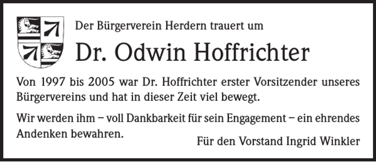 <p>Der Bürgerverein Herdern trauert um</p><p>Dr. Odwin Hoffrichter<br />Von 1997 bis 2005 war Dr. Hoffrichter erster Vorsitzender unseres<br />Bürgervereins und hat in dieser Zeit viel bewegt.<br />Wir werden ihm – voll Dankbarkeit für sein Engagement – ein ehrendes<br />Andenken bewahren.<br />Für den Vorstand Ingrid Winkler</p>