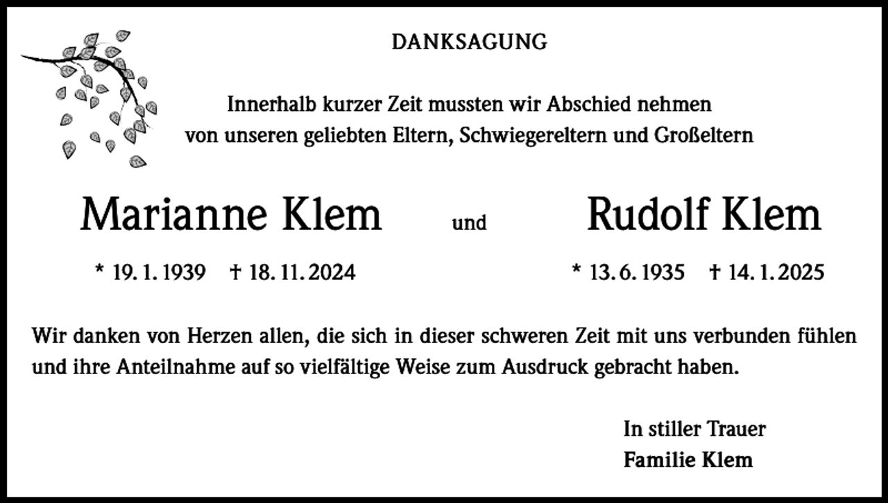 <p>DANKSAGUNG<br />Innerhalb kurzer Zeit mussten wir Abschied nehmen<br />von unseren geliebten Eltern, Schwiegereltern und Großeltern</p><p>Marianne Klem</p><p>und</p><p>* 19. 1. 1939 † 18. 11. 2024</p><p>Rudolf Klem<br />* 13. 6. 1935 † 14. 1. 2025</p><p>Wir danken von Herzen allen, die sich in dieser schweren Zeit mit uns verbunden fühlen<br />und ihre Anteilnahme auf so vielfältige Weise zum Ausdruck gebracht haben.<br />In stiller Trauer<br />Familie Klem</p>