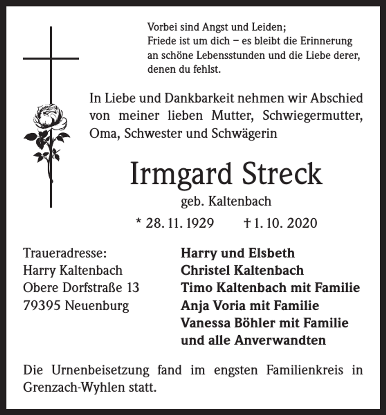 <p>Vorbei sind Angst und Leiden;<br />Friede ist um dich – es bleibt die Erinnerung<br />an schöne Lebensstunden und die Liebe derer,<br />denen du fehlst.</p><p>In Liebe und Dankbarkeit nehmen wir Abschied<br />von meiner lieben Mutter, Schwiegermutter,<br />Oma, Schwester und Schwägerin</p><p>Irmgard Streck<br />geb. Kaltenbach<br />* 28. 11. 1929 † 1. 10. 2020<br />Traueradresse:<br />Harry Kaltenbach<br />Obere Dorfstraße 13<br />79395 Neuenburg</p><p>Harry und Elsbeth<br />Christel Kaltenbach<br />Timo Kaltenbach mit Familie<br />Anja Voria mit Familie<br />Vanessa Böhler mit Familie<br />und alle Anverwandten</p><p>Die Urnenbeisetzung fand im engsten Familienkreis in<br />Grenzach-Wyhlen statt.</p>