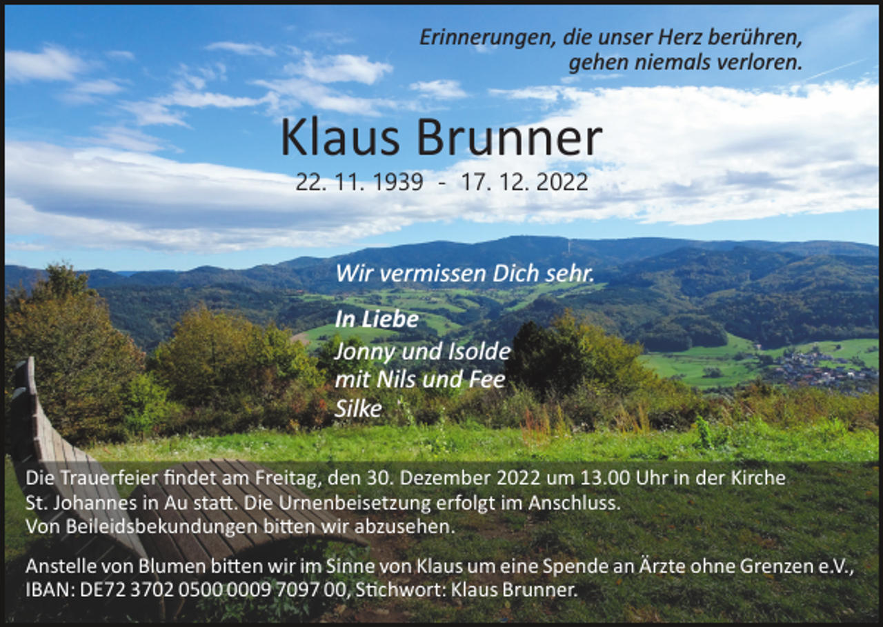 <p>Erinnerungen, die unser Herz berühren,<br />gehen niemals verloren.</p><p>Klaus Brunner<br />22. 11. 1939 ­ 17. 12. 2022</p><p>Wir vermissen Dich sehr.<br />In Liebe<br />Jonny und Isolde<br />mit Nils und Fee<br />Silke<br />Die Trauerfeier ﬁndet am Freitag, den 30. Dezember 2022 um 13.00 Uhr in der Kirche<br />St. Johannes in Au statt. Die Urnenbeisetzung erfolgt im Anschluss.<br />Von Beileidsbekundungen bitten wir abzusehen.<br />Anstelle von Blumen bitten wir im Sinne von Klaus um eine Spende an Ärzte ohne Grenzen e.V.,<br />IBAN: DE72 3702 0509 7097 00, Stichwort: Klaus Brunner.</p>