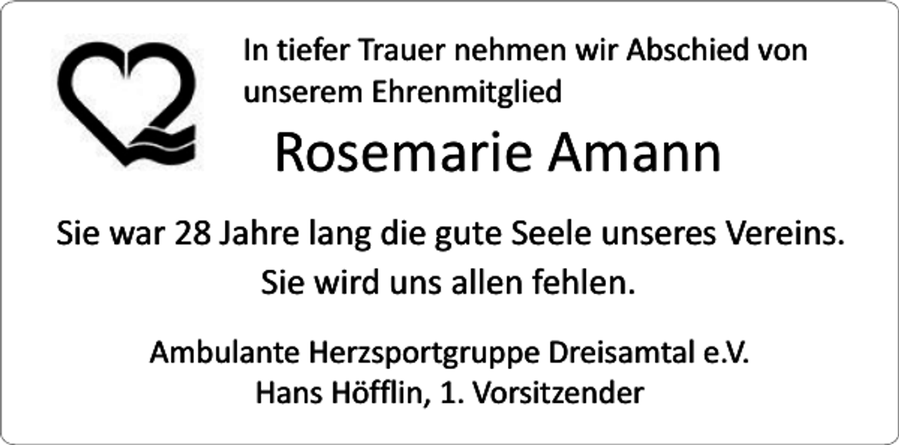 <p>In tiefer Trauer nehmen wir Abschied von<br />unserem Ehrenmitglied</p><p>Rosemarie Amann</p><p>Sie war 28 Jahre lang die gute Seele unseres Vereins.<br />Sie wird uns allen fehlen.<br />Ambulante Herzsportgruppe Dreisamtal e.V.<br />Hans Höfflin, 1. Vorsitzender</p>