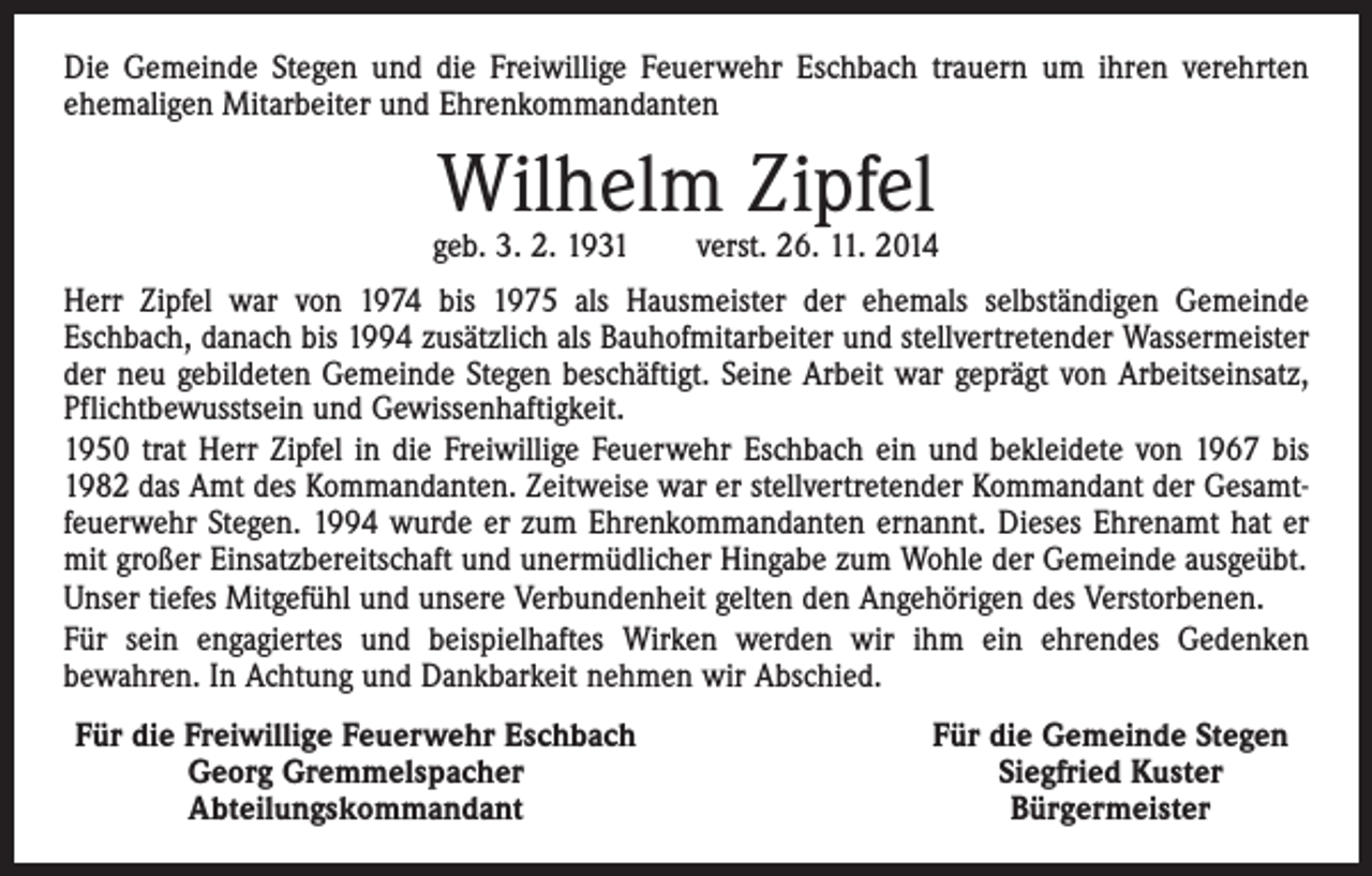 <p>Die Gemeinde Stegen und die Freiwillige Feuerwehr Eschbach trauern um ihren verehrten<br />ehemaligen Mitarbeiter und Ehrenkommandanten</p><p>Wilhelm Zipfel</p><p>geb. 3. 2. 1931 verst. 26. 11. 2014<br />Herr Zipfel war von 1974 bis 1975 als Hausmeister der ehemals selbständigen Gemeinde<br />­Eschbach, danach bis 1994 zusätzlich als Bauhofmitarbeiter und stellvertretender Wassermeister<br />der neu gebildeten Gemeinde Stegen beschäftigt. Seine Arbeit war geprägt von Arbeitseinsatz,<br />Pflichtbewusstsein und Gewissenhaftigkeit.<br />1950 trat Herr Zipfel in die Freiwillige Feuerwehr Eschbach ein und bekleidete von 1967 bis<br />1982 das Amt des Kommandanten. Zeitweise war er stellvertretender Kommandant der Gesamtfeuerwehr Stegen. 1994 wurde er zum Ehrenkommandanten ernannt. Dieses Ehrenamt hat er<br />mit großer Einsatzbereitschaft und unermüdlicher Hingabe zum Wohle der Gemeinde ausgeübt.<br />Unser tiefes Mitgefühl und unsere Verbundenheit gelten den Angehörigen des Verstorbenen.<br />Für sein engagiertes und beispielhaftes Wirken werden wir ihm ein ehrendes Gedenken<br />­bewahren. In ­Achtung und Dankbarkeit nehmen wir Abschied.<br />Für die Freiwillige Feuerwehr Eschbach</p><p>Georg Gremmelspacher</p><p>Abteilungskommandant</p><p>Für die Gemeinde Stegen<br />Siegfried Kuster<br />Bürgermeister</p>
