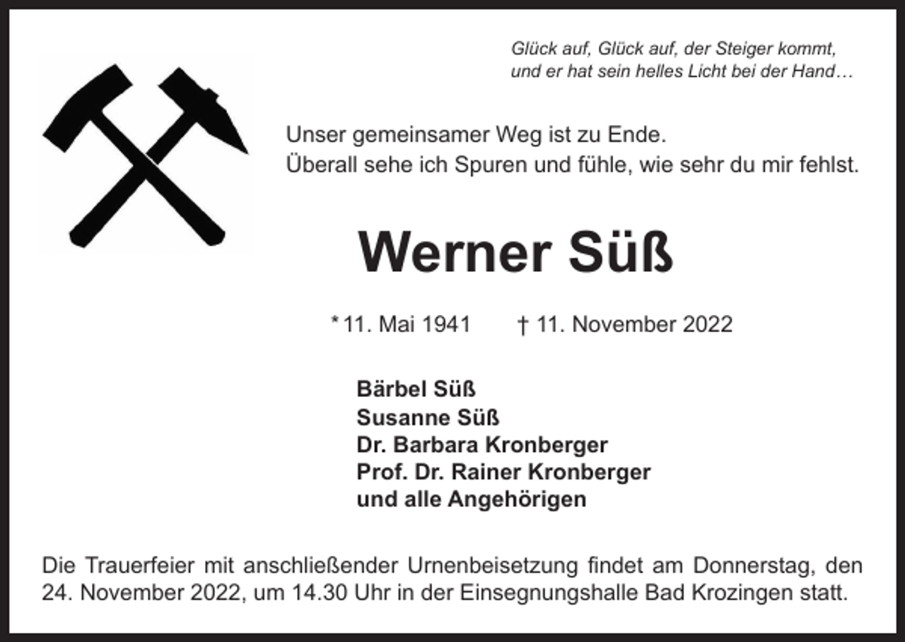 <p>Glück auf, Glück auf, der Steiger kommt,<br />und er hat sein helles Licht bei der Hand…</p><p>Unser gemeinsamer Weg ist zu Ende.<br />Überall sehe ich Spuren und fühle, wie sehr du mir fehlst.</p><p>Werner Süß<br />* 11. Mai 1941 † 11. November 2022<br />Bärbel Süß<br />Susanne Süß<br />Dr. Barbara Kronberger<br />Prof. Dr. Rainer Kronberger<br />und alle Angehörigen<br />Die Trauerfeier mit anschließender Urnenbeisetzung findet am Donnerstag, den<br />24. November 2022, um 14.30 Uhr in der Einsegnungshalle Bad Krozingen statt.</p>
