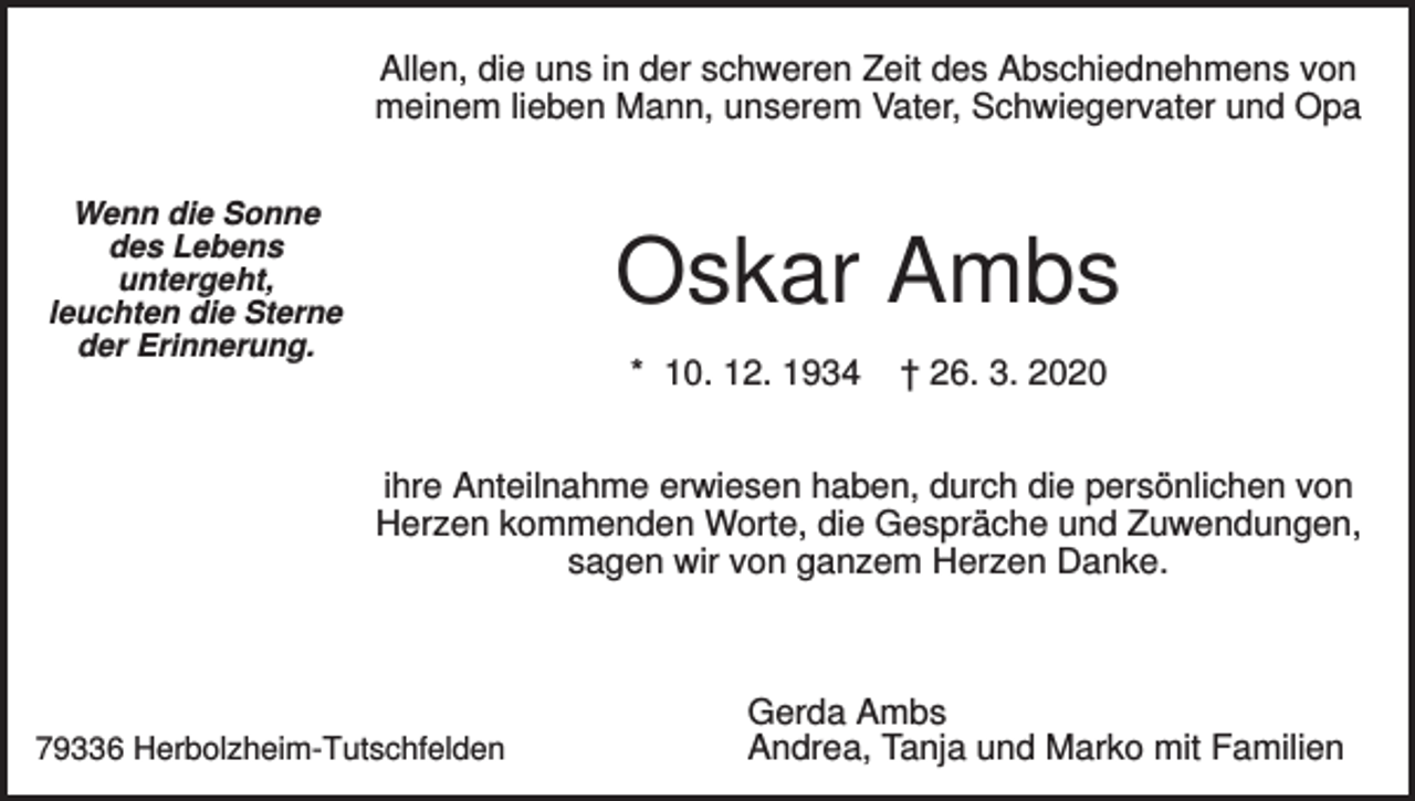 <p>Allen, die uns in der schweren Zeit des Abschiednehmens von<br />meinem lieben Mann, unserem Vater, Schwiegervater und Opa<br />Wenn die Sonne<br />des Lebens<br />untergeht,<br />leuchten die Sterne<br />der Erinnerung.</p><p>Oskar Ambs<br />* 10. 12. 1934</p><p>† 26. 3. 2020</p><p>ihre Anteilnahme erwiesen haben, durch die persönlichen von<br />Herzen kommenden Worte, die Gespräche und Zuwendungen,<br />sagen wir von ganzem Herzen Danke.</p><p>79336 Herbolzheim-Tutschfelden</p><p>Gerda Ambs<br />Andrea, Tanja und Marko mit Familien</p>