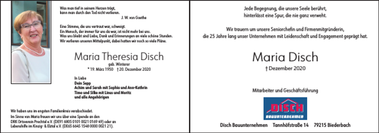 <p>Was man tief in seinem Herzen trägt,<br />kann man durch den Tod nicht verlieren.</p><p>J. W. von Goethe</p><p>Eine Stimme, die uns vertraut war, schweigt.<br />Ein Mensch, der immer für uns da war, ist nicht mehr bei uns.<br />Was uns bleibt sind Liebe, Dank und Erinnerungen an viele schöne Stunden.<br />Wir verlieren unseren Mittelpunkt, dabei hatten wir noch so viele Pläne.</p><p>Maria Theresia Disch<br />geb. Winterer<br />* 19. März 1950 † 20. Dezember 2020</p><p>In Liebe<br />Dein Sepp<br />Achim und Sarah mit Sophia und Ann-Kathrin<br />Timo und Silke mit Linus und Moritz<br />und alle Angehörigen</p><p>Jede Begegnung, die unsere Seele berührt,<br />hinterlässt eine Spur, die nie ganz verweht.<br />Wir trauern um unsere Seniorchefin und Firmenmitgründerin,<br />die 25 Jahre lang unser Unternehmen mit Leidenschaft und Engagement geprägt hat.</p><p>Maria Disch<br />† Dezember 2020</p><p>Mitarbeiter und Geschäftsführung</p><p>Wir haben uns im engsten Familienkreis verabschiedet.<br />Im Sinne von Maria freuen wir uns über eine Spende an den<br />DRK Ortsverein Prechtal e.V. (DE91 6805 0101 0021 0169 49) oder an<br />Lebenshilfe im Kinzig- &amp; Elztal e.V. (DE65 6645 1548 00).</p><p>Disch Bauunternehmen</p><p>Tannhöfstraße 14</p><p>79215 Biederbach</p>