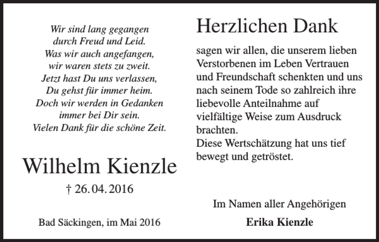 <p>Wir sind lang gegangen<br />durch Freud und Leid.<br />Was wir auch angefangen,<br />wir waren stets zu zweit.<br />Jetzt hast Du uns verlassen,<br />Du gehst für immer heim.<br />Doch wir werden in Gedanken<br />immer bei Dir sein.<br />Vielen Dank für die schöne Zeit.</p><p>Wilhelm Kienzle</p><p>Herzlichen Dank<br />sagen wir allen, die unserem lieben<br />Verstorbenen im Leben Vertrauen<br />und Freundschaft schenkten und uns<br />nach seinem Tode so zahlreich ihre<br />liebevolle Anteilnahme auf<br />vielfältige Weise zum Ausdruck<br />brachten.<br />Diese Wertschätzung hat uns tief<br />bewegt und getröstet.</p><p>† 26. 04. 2016<br />Im Namen aller Angehörigen<br />Bad Säckingen, im Mai 2016</p><p>Erika Kienzle</p>