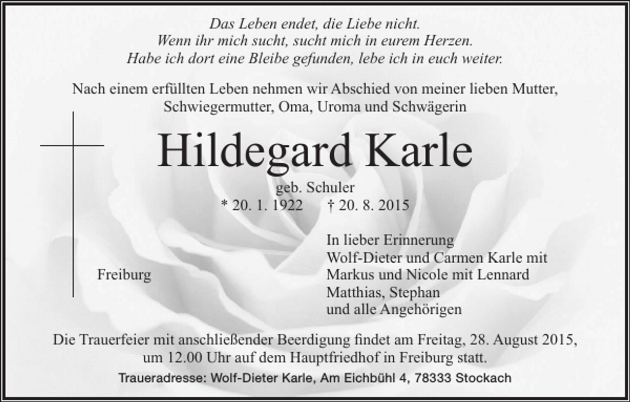<p>Das Leben endet, die Liebe nicht.<br />Wenn ihr mich sucht, sucht mich in eurem Herzen.<br />Habe ich dort eine Bleibe gefunden, lebe ich in euch weiter.<br />Nach einem erfüllten Leben nehmen wir Abschied von meiner lieben Mutter,<br />Schwiegermutter, Oma, Uroma und Schwägerin</p><p>Hildegard Karle<br />geb. Schuler<br />* 20. 1. 1922 † 20. 8. 2015</p><p>Freiburg</p><p>In lieber Erinnerung<br />Wolf-Dieter und Carmen Karle mit<br />Markus und Nicole mit Lennard<br />Matthias, Stephan<br />und alle Angehörigen</p><p>Die Trauerfeier mit anschließender Beerdigung findet am Freitag, 28. August 2015,<br />um 12.00 Uhr auf dem Hauptfriedhof in Freiburg statt.<br />Traueradresse: Wolf-Dieter Karle, Am Eichbühl 4, 78333 Stockach</p>