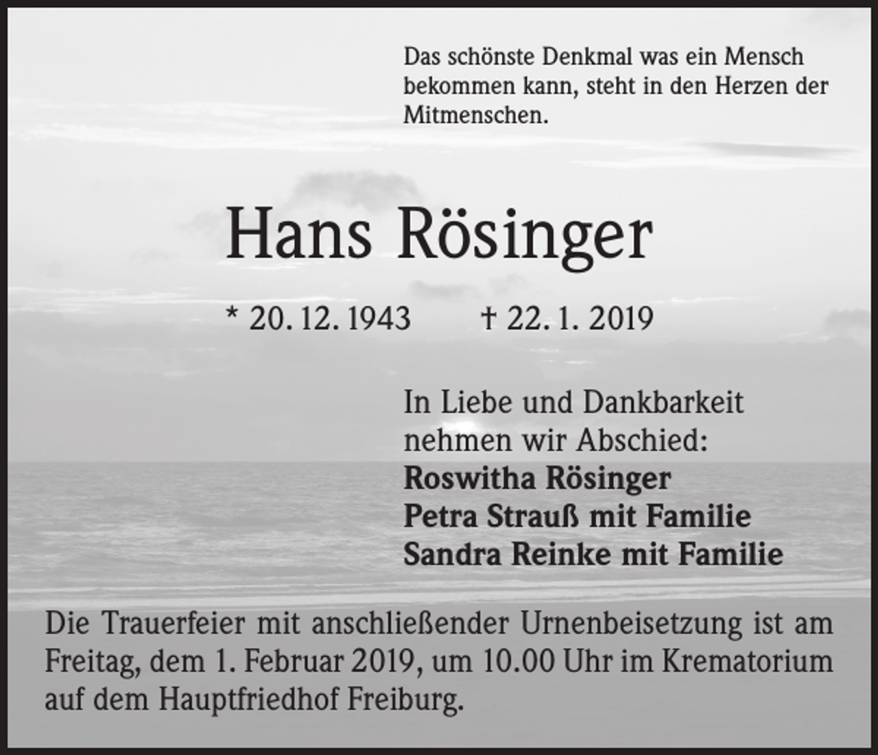 <p>Das schönste Denkmal was ein Mensch<br />bekommen kann, steht in den Herzen der<br />Mitmenschen.</p><p>Hans Rösinger<br />* 20. 12. 1943 † 22. 1. 2019<br />In Liebe und Dankbarkeit<br />nehmen wir Abschied:<br />Roswitha Rösinger<br />Petra Strauß mit Familie<br />Sandra Reinke mit Familie<br />Die Trauerfeier mit anschließender Urnenbeisetzung ist am<br />Freitag, dem 1. Februar 2019, um 10.00 Uhr im Krematorium<br />auf dem Hauptfriedhof Freiburg.</p>