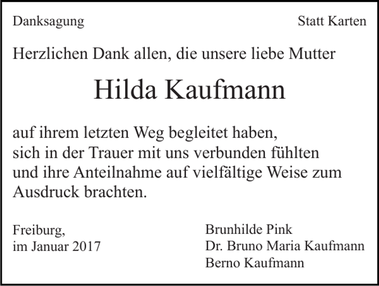 <p>Danksagung</p><p>Statt Karten</p><p>Herzlichen Dank allen, die unsere liebe Mutter</p><p>Hilda Kaufmann<br />auf ihrem letzten Weg begleitet haben,<br />sich in der Trauer mit uns verbunden fühlten<br />und ihre Anteilnahme auf vielfältige Weise zum<br />Ausdruck brachten.<br />Freiburg,<br />im Januar 2017</p><p>Brunhilde Pink<br />Dr. Bruno Maria Kaufmann<br />Berno Kaufmann</p>