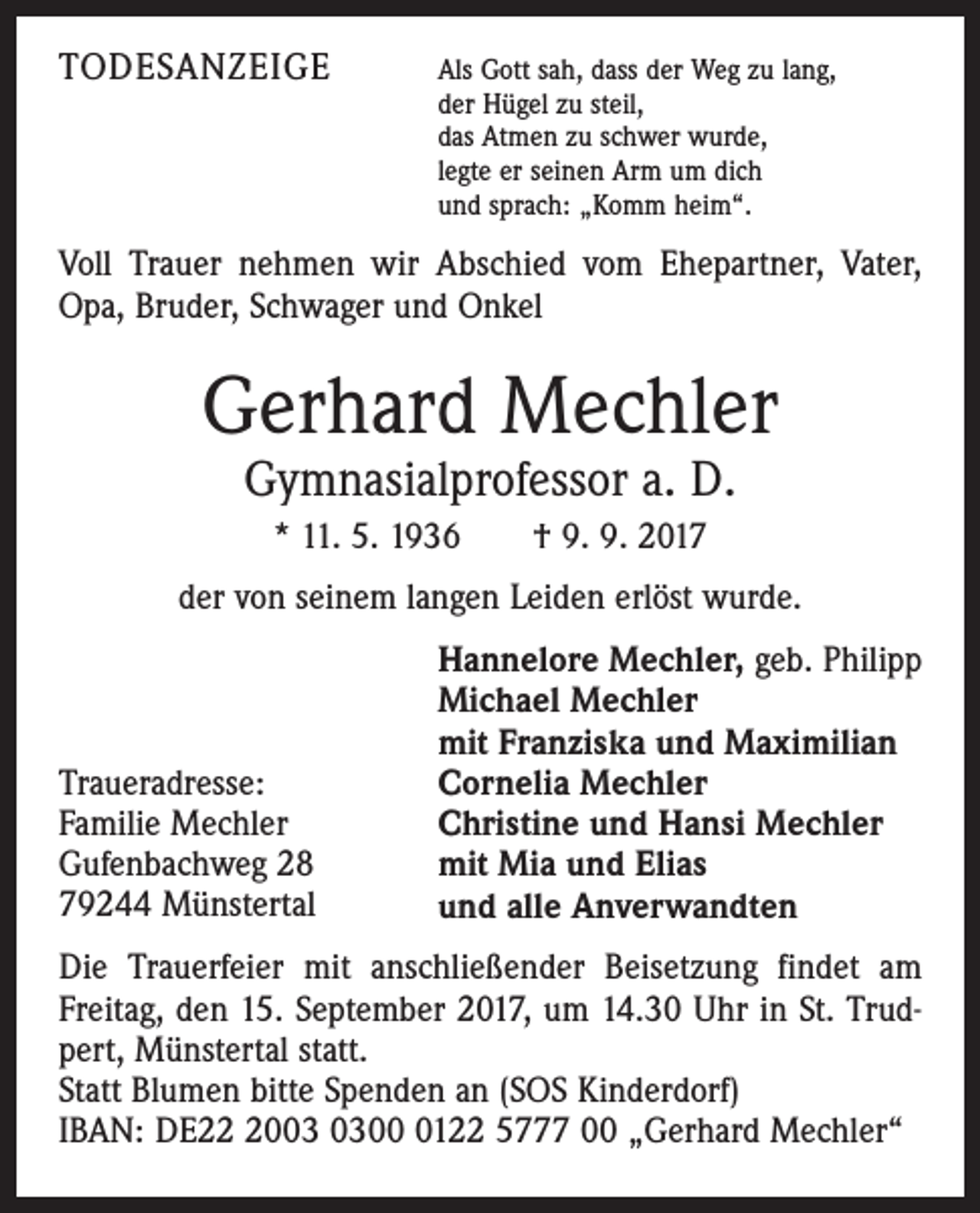 <p>TODESANZEIGE</p><p>Als Gott sah, dass der Weg zu lang,<br />der Hügel zu steil,<br />das Atmen zu schwer wurde,<br />legte er seinen Arm um dich<br />und sprach: „Komm heim“.</p><p>Voll Trauer nehmen wir Abschied vom Ehepartner, Vater,<br />Opa, Bruder, Schwager und Onkel</p><p>Gerhard Mechler<br />Gymnasialprofessor a. D.<br />* 11. 5. 1936 † 9. 9. 2017<br />der von seinem langen Leiden erlöst wurde.</p><p>Traueradresse:<br />Familie Mechler<br />Gufenbachweg 28<br />79244 Münstertal</p><p>Hannelore Mechler, geb. Philipp<br />Michael Mechler<br />mit Franziska und Maximilian<br />Cornelia Mechler<br />Christine und Hansi Mechler<br />mit Mia und Elias<br />und alle Anverwandten</p><p>Die Trauerfeier mit anschließender Beisetzung findet am<br />Freitag, den 15. September 2017, um 14.30 Uhr in St. Trudpert, Münstertal statt.<br />Statt Blumen bitte Spenden an (SOS Kinderdorf)<br />IBAN: DE200122 5777 00 „Gerhard Mechler“</p>