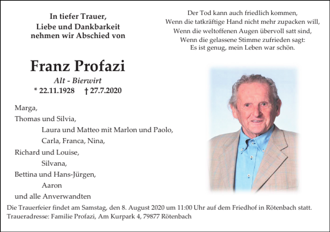 <p>In tiefer Trauer,<br />Liebe und Dankbarkeit<br />nehmen wir Abschied von</p><p>Der Tod kann auch friedlich kommen,<br />Wenn die tatkräftige Hand nicht mehr zupacken will,<br />Wenn die weltoffenen Augen übervoll satt sind,<br />Wenn die gelassene Stimme zufrieden sagt:<br />Es ist genug, mein Leben war schön.</p><p>Franz Profazi<br />Alt - Bierwirt<br />* 22.11.1928 † 27.7.2020<br />Marga,<br />Thomas und Silvia,<br />Laura und Matteo mit Marlon und Paolo,<br />Carla, Franca, Nina,<br />Richard und Louise,<br />Silvana,<br />Bettina und Hans-Jürgen,<br />Aaron<br />und alle Anverwandten<br />Die Trauerfeier findet am Samstag, den 8. August 2020 um 11:00 Uhr auf dem Friedhof in Rötenbach statt.<br />Traueradresse: Familie Profazi, Am Kurpark 4, 79877 Rötenbach</p>