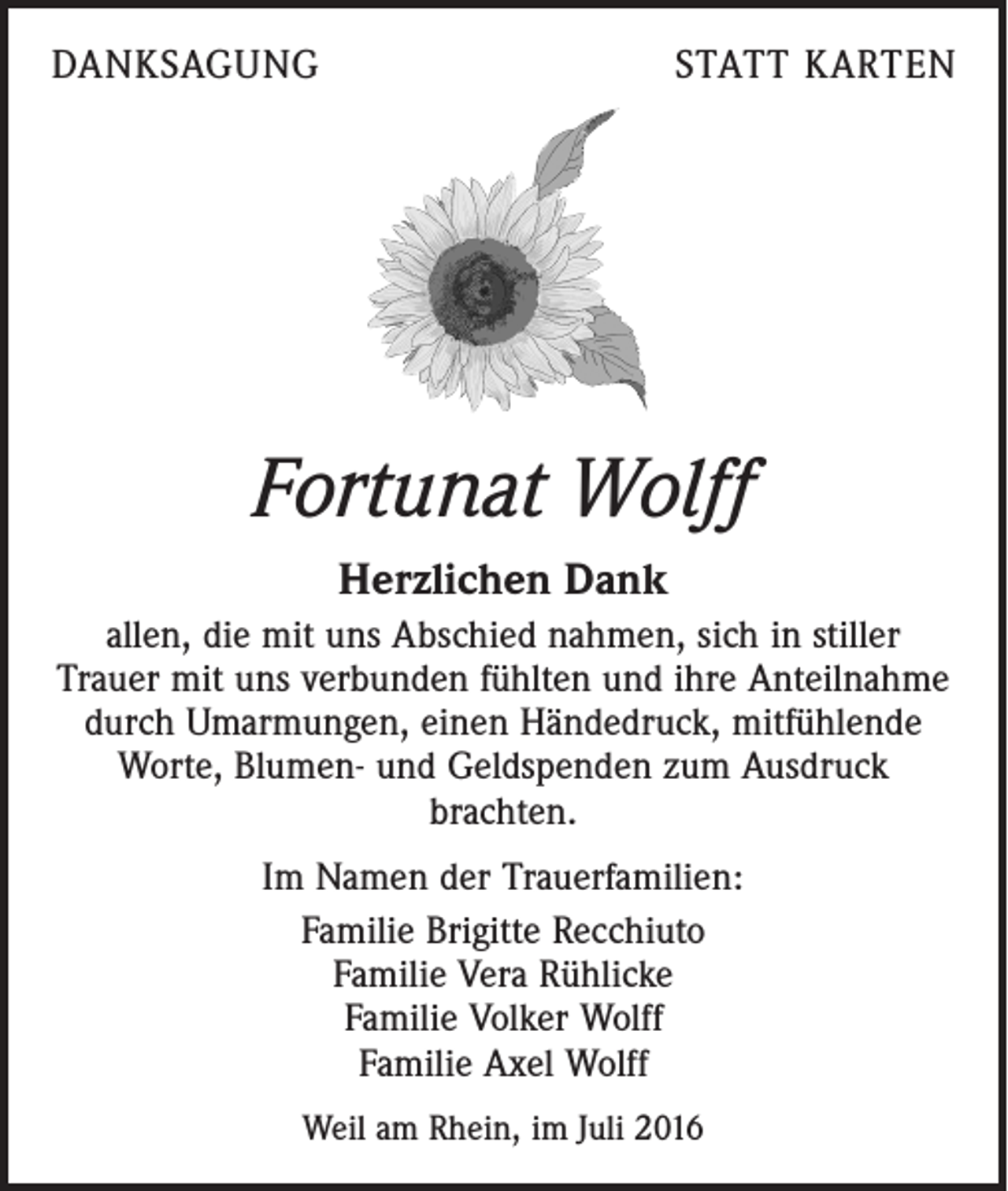 <p>Danksagung</p><p>statt karten</p><p>Fortunat Wolff<br />Herzlichen Dank<br />allen, die mit uns Abschied nahmen, sich in stiller<br />Trauer mit uns verbunden fühlten und ihre Anteilnahme<br />durch Umarmungen, einen Händedruck, mitfühlende<br />Worte, Blumen- und Geldspenden zum Ausdruck<br />brachten.<br />Im Namen der Trauerfamilien:<br />Familie Brigitte Recchiuto<br />Familie Vera Rühlicke<br />Familie Volker Wolff<br />Familie Axel Wolff<br />Weil am Rhein, im Juli 2016</p>