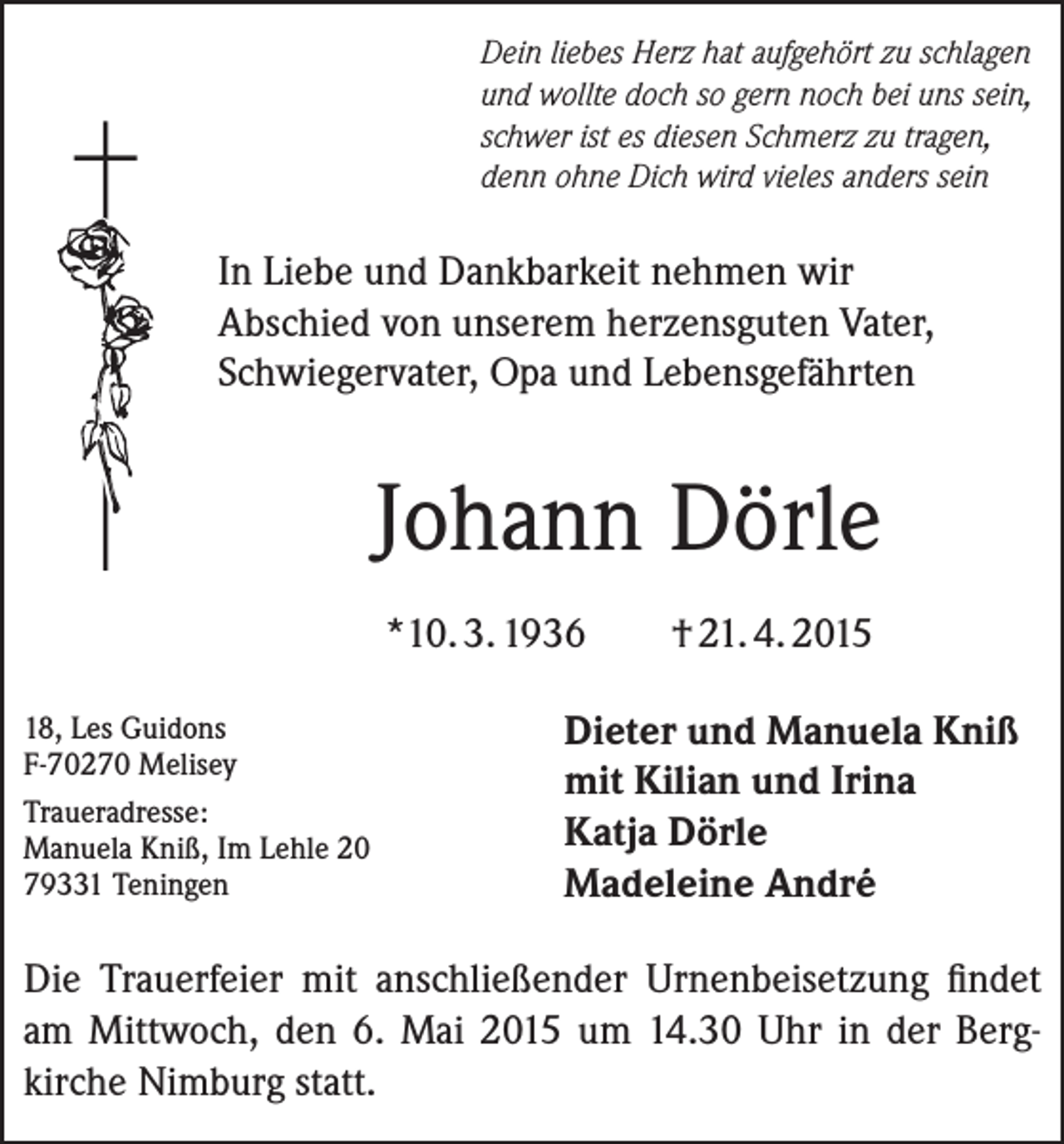 <p>Dein liebes Herz hat aufgehört zu schlagen<br />und wollte doch so gern noch bei uns sein,<br />schwer ist es diesen Schmerz zu tragen,<br />denn ohne Dich wird vieles anders sein</p><p>In Liebe und Dankbarkeit nehmen wir<br />Abschied von unserem herzensguten Vater,<br />Schwiegervater, Opa und Lebensgefährten</p><p>Johann Dörle<br />*10. 3. 1936<br />18,<br />Les Guidons<br />F-70270 Melisey</p><p>Traueradresse:<br />Manuela Kniß, Im Lehle 20<br />79331 Teningen</p><p>† 21. 4. 2015</p><p>Dieter und Manuela Kniß<br />mit Kilian und Irina<br />Katja Dörle<br />Madeleine André</p><p>Die Trauerfeier mit anschließender Urnenbeisetzung findet<br />am Mittwoch, den 6. Mai 2015 um 14.30 Uhr in der Berg­<br />kirche Nimburg statt.</p>