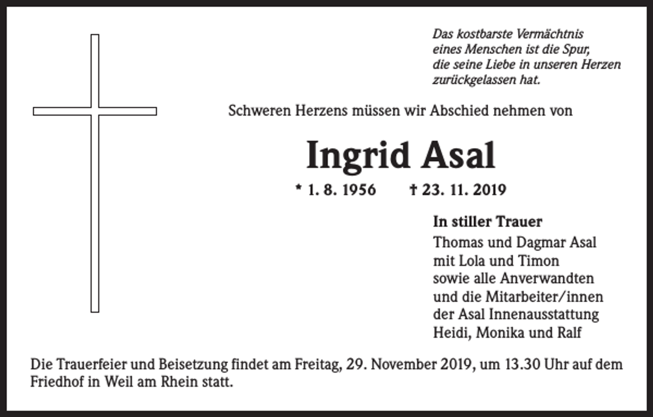 <p>Das kostbarste Vermächtnis<br />eines Menschen ist die Spur,<br />die seine Liebe in unseren Herzen<br />zurückgelassen hat.</p><p>Schweren Herzens müssen wir Abschied nehmen von</p><p>Ingrid Asal<br />* 1. 8. 1956 † 23. 11. 2019<br />In stiller Trauer<br />Thomas und Dagmar Asal<br />mit Lola und Timon<br />sowie alle Anverwandten<br />und die Mitarbeiter/innen<br />der Asal Innenausstattung<br />Heidi, Monika und Ralf<br />Die Trauerfeier und Beisetzung findet am Freitag, 29. November 2019, um 13.30 Uhr auf dem<br />Friedhof in Weil am Rhein statt.</p>