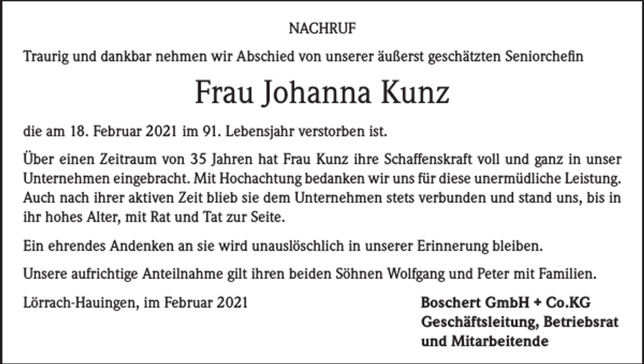 <p>NACHRUF<br />Traurig und dankbar nehmen wir Abschied von unserer äußerst geschätzten Seniorchefin</p><p>Frau Johanna Kunz<br />die am 18. Februar 2021 im 91. Lebensjahr verstorben ist.<br />Über einen Zeitraum von 35 Jahren hat Frau Kunz ihre Schaffenskraft voll und ganz in unser<br />Unternehmen eingebracht. Mit Hochachtung bedanken wir uns für diese unermüdliche Leistung.<br />Auch nach ihrer aktiven Zeit blieb sie dem Unternehmen stets verbunden und stand uns, bis in<br />ihr hohes Alter, mit Rat und Tat zur Seite.<br />Ein ehrendes Andenken an sie wird unauslöschlich in unserer Erinnerung bleiben.<br />Unsere aufrichtige Anteilnahme gilt ihren beiden Söhnen Wolfgang und Peter mit Familien.<br />Lörrach-Hauingen, im Februar 2021 Boschert GmbH + Co.KG<br />Geschäftsleitung, Betriebsrat<br />und Mitarbeitende</p>