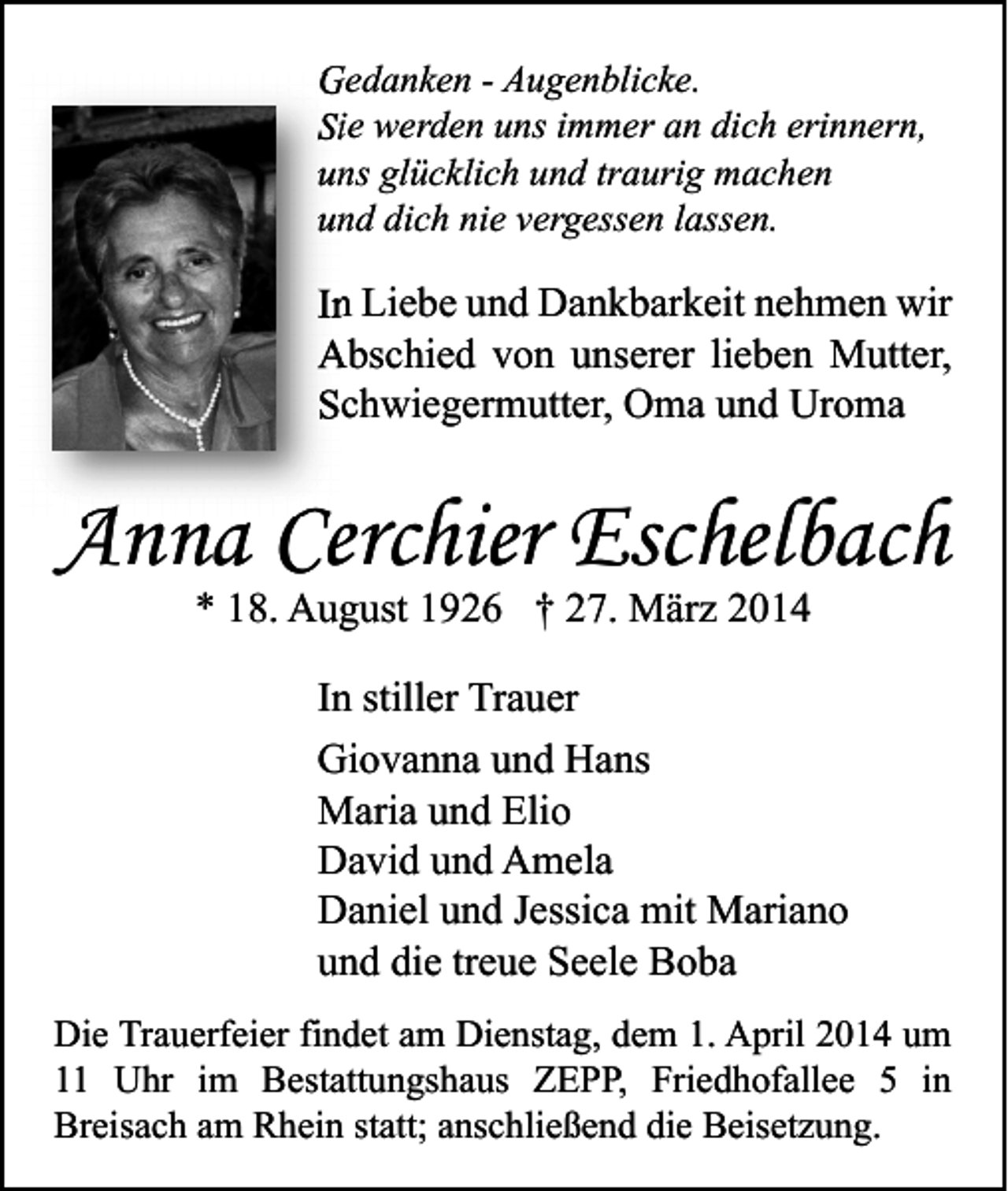<p>Gedanken - Augenblicke.<br />Sie werden uns immer an dich erinnern,<br />uns glücklich und traurig machen<br />und dich nie vergessen lassen.</p><p>In Liebe und Dankbarkeit nehmen wir<br />Abschied von unserer lieben Mutter,<br />Schwiegermutter, Oma und Uroma</p><p>Anna Cerchier Eschelbach<br />* 18. August 1926 † 27. März 2014</p><p>In stiller Trauer<br />Giovanna und Hans<br />Maria und Elio<br />David und Amela<br />Daniel und Jessica mit Mariano<br />und die treue Seele Boba<br />Die Trauerfeier findet am Dienstag, dem 1. April 2014 um<br />11 Uhr im Bestattungshaus ZEPP, Friedhofallee 5 in<br />Breisach am Rhein statt; anschließend die Beisetzung.</p>