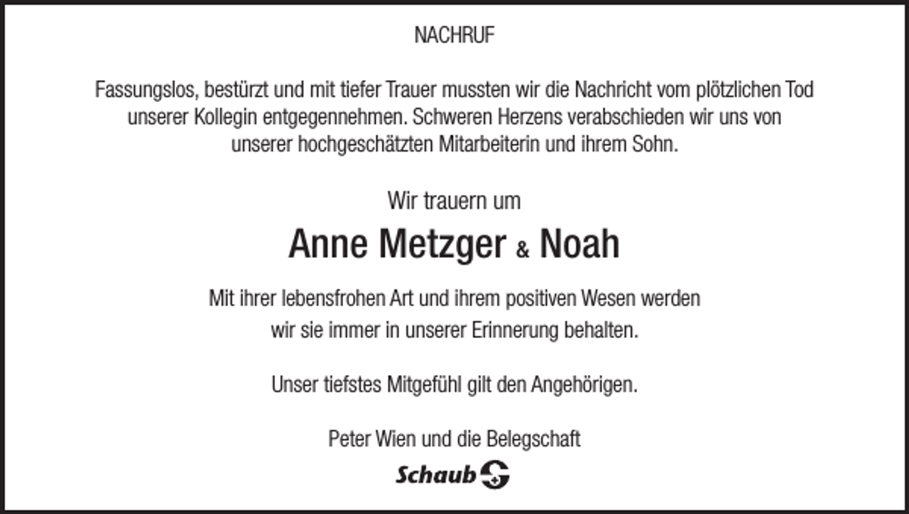 <p>NNACHRUF<br />A C H R UF<br />FFassungslos,<br />ass u n gsl os, bestürzt<br />b est ürzt und<br />u n d mit<br />mit titiefer<br />ef er Tr<br />Trauer<br />a u er mussten<br />m usst e n wir<br />wir didiee Nachricht<br />N a c hri c ht vvom<br />o m plplötzlichen<br />ötzli c h e n To<br />Todd<br />uunserer<br />ns er er Kollegin<br />K oll e gi n eentgegennehmen.<br />nt g e g e n n e h m e n. Schweren<br />S c h w er e n Herzens<br />H erz e ns vverabschieden<br />er a bs c hi e d e n wir<br />wir uuns<br />ns vvon<br />on<br />uunserer<br />ns er er hhochgeschätzten<br />o c h g es c h ätzt e n Mitarbeiterin<br />Mit ar b eit eri n uund<br />n d iihrem<br />hr e m Sohn.<br />S o h n.</p><p>Wirtrtrauern<br />Wir<br />a u er n uum<br />m</p><p>AAnne<br />n n e Metzger<br />M et z g er &amp;&amp; Noah<br />Noah<br />Miti hr<br />Mit<br />ihrer<br />er l elebensfrohen<br />b e nsfr o h e n Art<br />Artuund<br />n d i hr<br />ihrem<br />e m ppositiven<br />ositiv e n Wesen<br />W es e n wwerden<br />er d e n<br />wir sisiee iimmer<br />wir<br />m m er iinn unserer<br />u ns er er Erinnerung<br />Eri n n er u n g behalten.<br />b e h alt e n.<br />UUnser<br />ns er titiefstes<br />efst es Mitgefühl<br />Mit g ef ü hl gilt<br />gilt dden<br />e n AAngehörigen.<br />n g e h öri g e n.<br />PPeter<br />et er Wien<br />Wi e n uund<br />n d didiee Belegschaft<br />B el e gs c h aft</p>