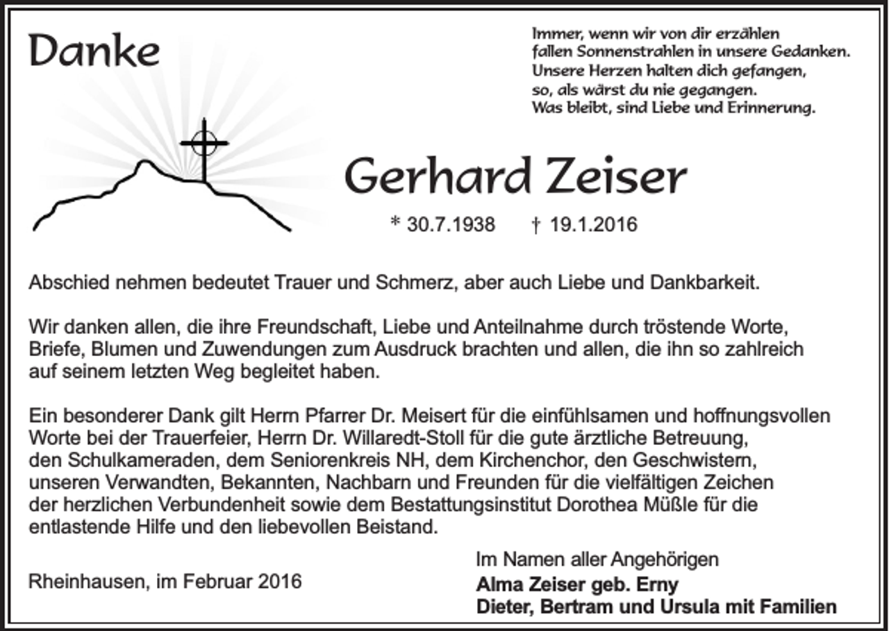 <p>Immer, wenn wir von dir erzählen<br />fallen Sonnenstrahlen in unsere Gedanken.<br />Unsere Herzen halten dich gefangen,<br />so, als wärst du nie gegangen.<br />Was bleibt, sind Liebe und Erinnerung.</p><p>Danke</p><p>Gerhard Zeiser<br />* 30.7.1938</p><p>†</p><p>19.1.2016</p><p>Abschied nehmen bedeutet Trauer und Schmerz, aber auch Liebe und Dankbarkeit.<br />Wir danken allen, die ihre Freundschaft, Liebe und Anteilnahme durch tröstende Worte,<br />Briefe, Blumen und Zuwendungen zum Ausdruck brachten und allen, die ihn so zahlreich<br />auf seinem letzten Weg begleitet haben.<br />Ein besonderer Dank gilt Herrn Pfarrer Dr. Meisert für die einfühlsamen und hoffnungsvollen<br />Worte bei der Trauerfeier, Herrn Dr. Willaredt-Stoll für die gute ärztliche Betreuung,<br />den Schulkameraden, dem Seniorenkreis NH, dem Kirchenchor, den Geschwistern,<br />unseren Verwandten, Bekannten, Nachbarn und Freunden für die vielfältigen Zeichen<br />der herzlichen Verbundenheit sowie dem Bestattungsinstitut Dorothea Müßle für die<br />entlastende Hilfe und den liebevollen Beistand.<br />Rheinhausen, im Februar 2016</p><p>Im Namen aller Angehörigen<br />Alma Zeiser geb. Erny<br />Dieter, Bertram und Ursula mit Familien</p>