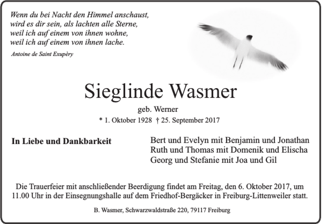 <p>WWenn<br />e n n du<br />d u bbei<br />ei Nacht<br />N a c h t den<br />d e n Himmel<br />Hi m m el anschaust,<br />a ns c h a us t,<br />wird<br />es ddir<br />als lachten<br />wir d es<br />ir sein,<br />s ein, als<br />l a c hte n alle<br />all e Sterne,<br />S t er n e,<br />weil<br />w eil i ich<br />c h aauf<br />uf einem<br />ei n e m von<br />v o n ihnen<br />ih n e n wwohne,<br />o h n e,<br />weil<br />w eil i ich<br />c h auf<br />a u f einem<br />ei n em vvon<br />o n ihnen<br />i h n e n lache.<br />l a c h e.<br />AAntoine<br />nt oi n e dde<br />e SSaint<br />ai nt EExupèry<br />x u p èr y</p><p>Sieglinde<br />Si<br />e gli n d e Wasmer<br />W as m er<br />ggeb.<br />e b . Werner<br />W e r ne r</p><p>** 1.<br />1. Oktober<br />O k t o b er 1928<br />19 2 8 †† 225.<br />5. September<br />S e p t e m b er</p><p>IInn Liebe<br />Li e b e und<br />u n d Dankbarkeit<br />D a n k b a r k eit</p><p>B ert uund<br />Bert<br />n d EEvelyn<br />v el y n mit<br />mit BBenjamin<br />e nj a mi n uund<br />n d JJonathan<br />o n at h a n<br />RRuth<br />ut h uund<br />n d TThomas<br />h o m as mit<br />mit Domenik<br />D o m e ni k uund<br />n d Elis<br />c ha<br />Elischa<br />G e or g uund<br />n d Stefanie<br />S t ef a ni e mit<br />mit Joa<br />J o a und<br />u n d Gil<br />Gil<br />Georg</p><p>DDie<br />i e Trauerfeier<br />T r au e rfe i er mit<br />m it anschließender<br />an sc h lie ß e n d e r BBeerdigung<br />e e r di gu n g findet<br />fi nd e t am<br />a m Freitag,<br />Fr eita g , den<br />d e n 6.6. OOktober<br />k t ob e r 22017,<br />0 1 7 , um<br />um<br />. 00 Uhr<br />Uh r in<br />i n der<br />de r EEinsegnungshalle<br />i nse g n u n g sh a lle auf<br />au f dem<br />d e m Friedhof-Bergäcker<br />Frie d h o f-B e rg ä c k e r in<br />i n Freiburg-Littenweiler<br />Fr ei bu rg - Litt en w e ile r st<br />att.<br />11.00<br />statt.<br />B. WWasmer,<br />B.<br />as m er , Schwarzwaldstraße<br />S c h w ar z w al dstr a ß e 220,<br />0, 7911 9 11 7 Freiburg<br />Fr ei b ur g</p>