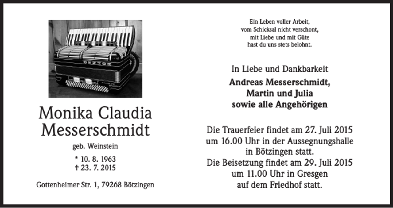 <p>Ein Leben voller Arbeit,<br />vom Schicksal nicht verschont,<br />mit Liebe und mit Güte<br />hast du uns stets belohnt.</p><p>Monika Claudia<br />Messerschmidt<br />geb. Weinstein<br />* 10. 8. 1963<br />† 23. 7. 2015<br />Gottenheimer Str. 1, 79268 Bötzingen</p><p>In Liebe und Dankbarkeit<br />Andreas Messerschmidt,<br />Martin und Julia<br />sowie alle Angehörigen<br />Die Trauerfeier findet am 27. Juli 2015<br />um 16.00 Uhr in der Aussegnungshalle<br />in Bötzingen statt.<br />Die Beisetzung findet am 29. Juli 2015<br />um 11.00 Uhr in Gresgen<br />auf dem Friedhof statt.</p>