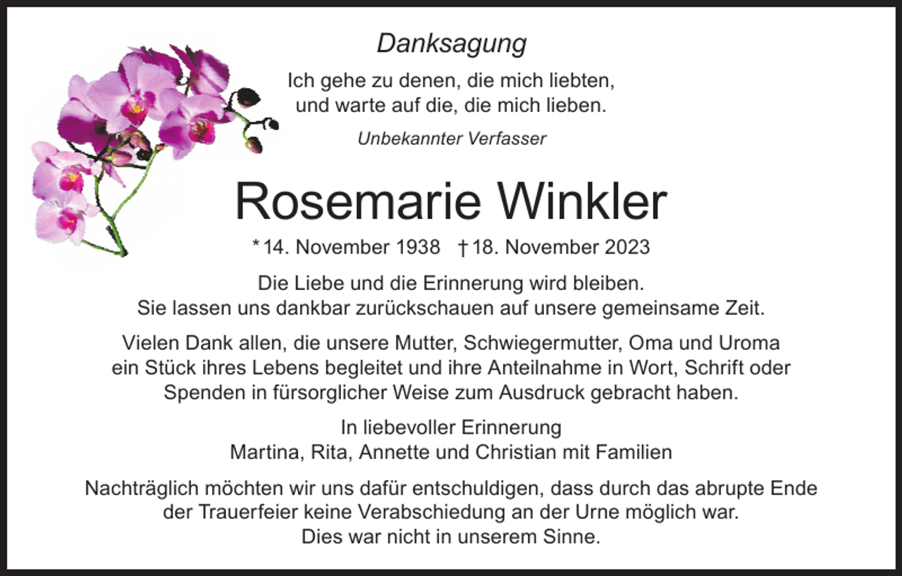 <p>Danksagung</p><p>Danksagung</p><p>Ich gehe zu denen, die mich liebten,<br />Ich gehe zu denen, die mich liebten,<br />und<br />warte auf die, die mich lieben.<br />und warte auf die, die mich lieben.<br />Unbekannter Verfasser<br />Unbekannter Verfasser</p><p>Rosemarie Winkler<br />Rosemarie<br />* 14. November 1938 † 18.Winkler<br />November 2023<br />* 14. November 1938 † 18. November 2023</p><p>Die Liebe und die Erinnerung wird bleiben.<br />Die Liebe und die Erinnerung wird bleiben.<br />Sie lassen<br />unsuns<br />dankbar<br />zurückschauen<br />gemeinsameZeit.<br />Zeit.<br />Sie lassen<br />dankbar<br />zurückschauenauf<br />auf unsere<br />unsere gemeinsame<br />Vielen<br />Dank<br />allen,<br />unsere<br />Mutter,Schwiegermutter,<br />Schwiegermutter, Oma<br />Vielen<br />Dank<br />allen,<br />diedie<br />unsere<br />Mutter,<br />Omaund<br />undUroma<br />Uroma<br />ein Stück ihres Lebens begleitet und ihre Anteilnahme in Wort, Schrift oder<br />ein Stück Spenden<br />ihres Lebens<br />begleitet und ihre Anteilnahme in Wort, Schrift oder<br />in fürsorglicher Weise zum Ausdruck gebracht haben.<br />Spenden in fürsorglicher Weise zum Ausdruck gebracht haben.<br />In liebevoller Erinnerung<br />Martina, Rita,<br />Annette und<br />Christian mit Familien<br />In liebevoller<br />Erinnerung</p><p>NachträglichMartina,<br />möchten Rita,<br />wir uns<br />dafür entschuldigen,<br />das abrupte Ende<br />Annette<br />und Christiandass<br />mit durch<br />Familien<br />der Trauerfeier keine Verabschiedung an der Urne möglich war.<br />Dies war nicht in unserem Sinne.</p>