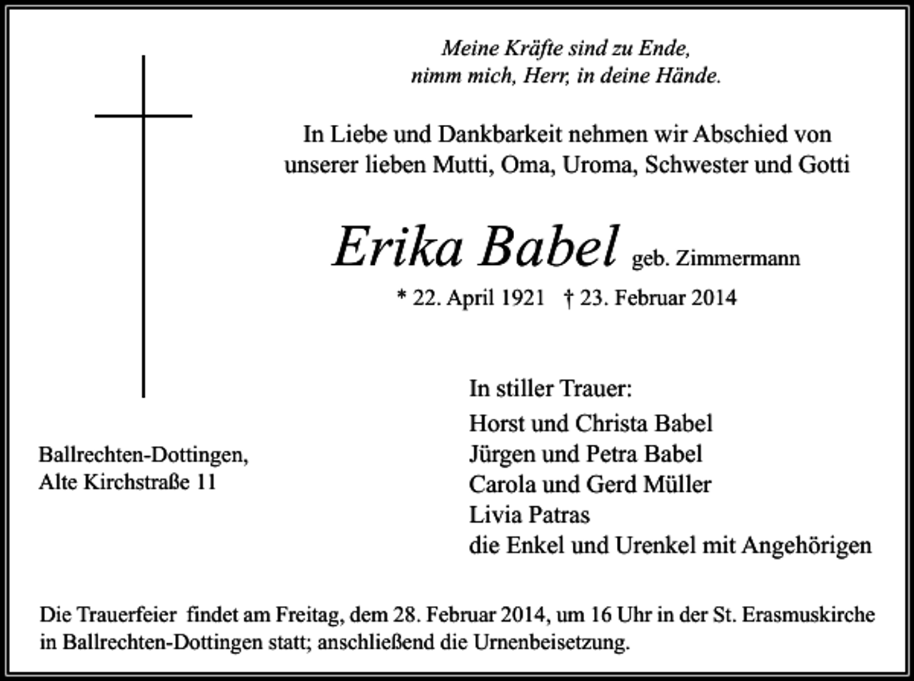 <p>Meine Kräfte sind zu Ende,<br />nimm mich, Herr, in deine Hände.</p><p>In Liebe und Dankbarkeit nehmen wir Abschied von<br />unserer lieben Mutti, Oma, Uroma, Schwester und Gotti</p><p>Erika Babel</p><p>geb. Zimmermann</p><p>* 22. April 1921 † 23. Februar 2014</p><p>Ballrechten-Dottingen,<br />Alte Kirchstraße 11</p><p>In stiller Trauer:<br />Horst und Christa Babel<br />Jürgen und Petra Babel<br />Carola und Gerd Müller<br />Livia Patras<br />die Enkel und Urenkel mit Angehörigen</p><p>Die Trauerfeier findet am Freitag, dem 28. Februar 2014, um 16 Uhr in der St. Erasmuskirche<br />in Ballrechten-Dottingen statt; anschließend die Urnenbeisetzung.</p>