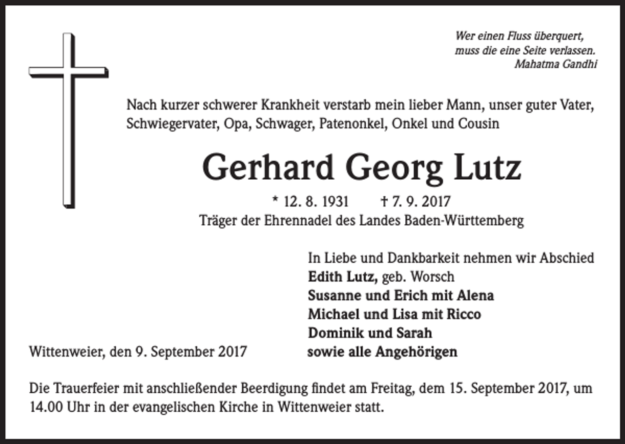 <p>Wer einen Fluss überquert,<br />muss die eine Seite verlassen.<br />Mahatma Gandhi</p><p>Nach kurzer schwerer Krankheit verstarb mein lieber Mann, unser guter Vater,<br />Schwiegervater, Opa, Schwager, Patenonkel, Onkel und Cousin</p><p>Gerhard Georg Lutz<br />* 12. 8. 1931 † 7. 9. 2017<br />Träger der Ehrennadel des Landes Baden-Württemberg</p><p>Wittenweier, den 9. September 2017</p><p>In Liebe und Dankbarkeit nehmen wir Abschied<br />Edith Lutz, geb. Worsch<br />Susanne und Erich mit Alena<br />Michael und Lisa mit Ricco<br />Dominik und Sarah<br />sowie alle Angehörigen</p><p>Die Trauerfeier mit anschließender Beerdigung findet am Freitag, dem 15. September 2017, um<br />14.00 Uhr in der evangelischen Kirche in Wittenweier statt.</p>