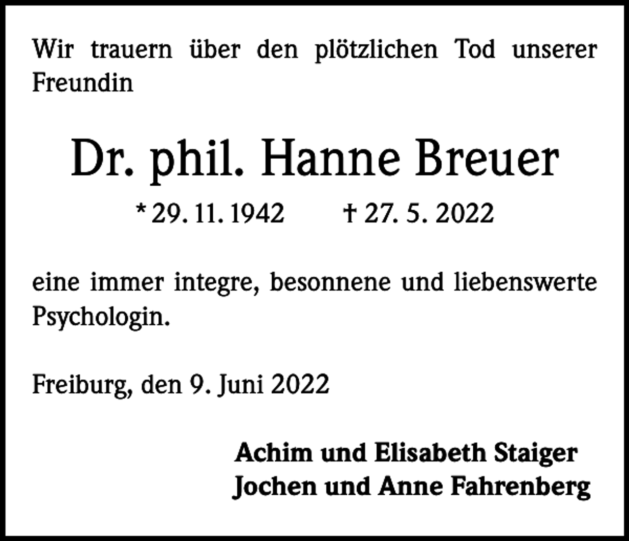 <p>Wir trauern über den plötzlichen Tod unserer<br />Freundin</p><p>Dr. phil. Hanne Breuer<br />* 29. 11. 1942 † 27. 5. 2022<br />eine immer integre, besonnene und liebenswerte<br />Psychologin.<br />Freiburg, den 9. Juni 2022<br />Achim und Elisabeth Staiger<br />Jochen und Anne Fahrenberg</p>