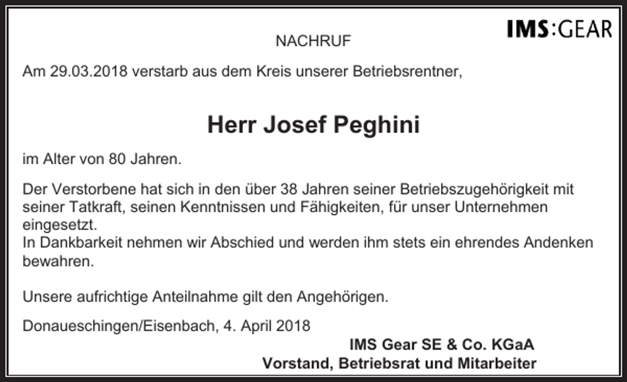 <p>NACHRUF<br />Am 29.03.2018 verstarb aus dem Kreis unserer Betriebsrentner,</p><p>Herr Josef Peghini<br />im Alter von 80 Jahren.<br />Der Verstorbene hat sich in den über 38 Jahren seiner Betriebszugehörigkeit mit<br />seiner Tatkraft, seinen Kenntnissen und Fähigkeiten, für unser Unternehmen<br />eingesetzt.<br />In Dankbarkeit nehmen wir Abschied und werden ihm stets ein ehrendes Andenken<br />bewahren.<br />Unsere aufrichtige Anteilnahme gilt den Angehörigen.<br />Donaueschingen/Eisenbach, 4. April 2018</p><p>IMS Gear SE &amp; Co. KGaA<br />Vorstand, Betriebsrat und Mitarbeiter</p>