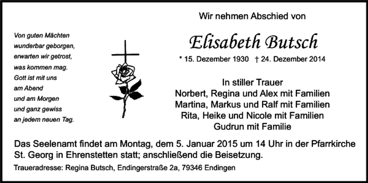 <p>Wir nehmen Abschied von<br />Von guten Mächten<br />wunderbar geborgen,<br />erwarten wir getrost,<br />was kommen mag.<br />Gott ist mit uns<br />am Abend<br />und am Morgen<br />und ganz gewiss<br />an jedem neuen Tag.</p><p>Elisabeth Butsch</p><p>* 15. Dezember 1930 † 24. Dezember 2014</p><p>In stiller Trauer<br />Norbert, Regina und Alex mit Familien<br />Martina, Markus und Ralf mit Familien<br />Rita, Heike und Nicole mit Familien<br />Gudrun mit Familie</p><p>Das Seelenamt findet am Montag, dem 5. Januar 2015 um 14 Uhr in der Pfarrkirche<br />St. Georg in Ehrenstetten statt; anschließend die Beisetzung.<br />Traueradresse: Regina Butsch, Endingerstraße 2a, 79346 Endingen</p>