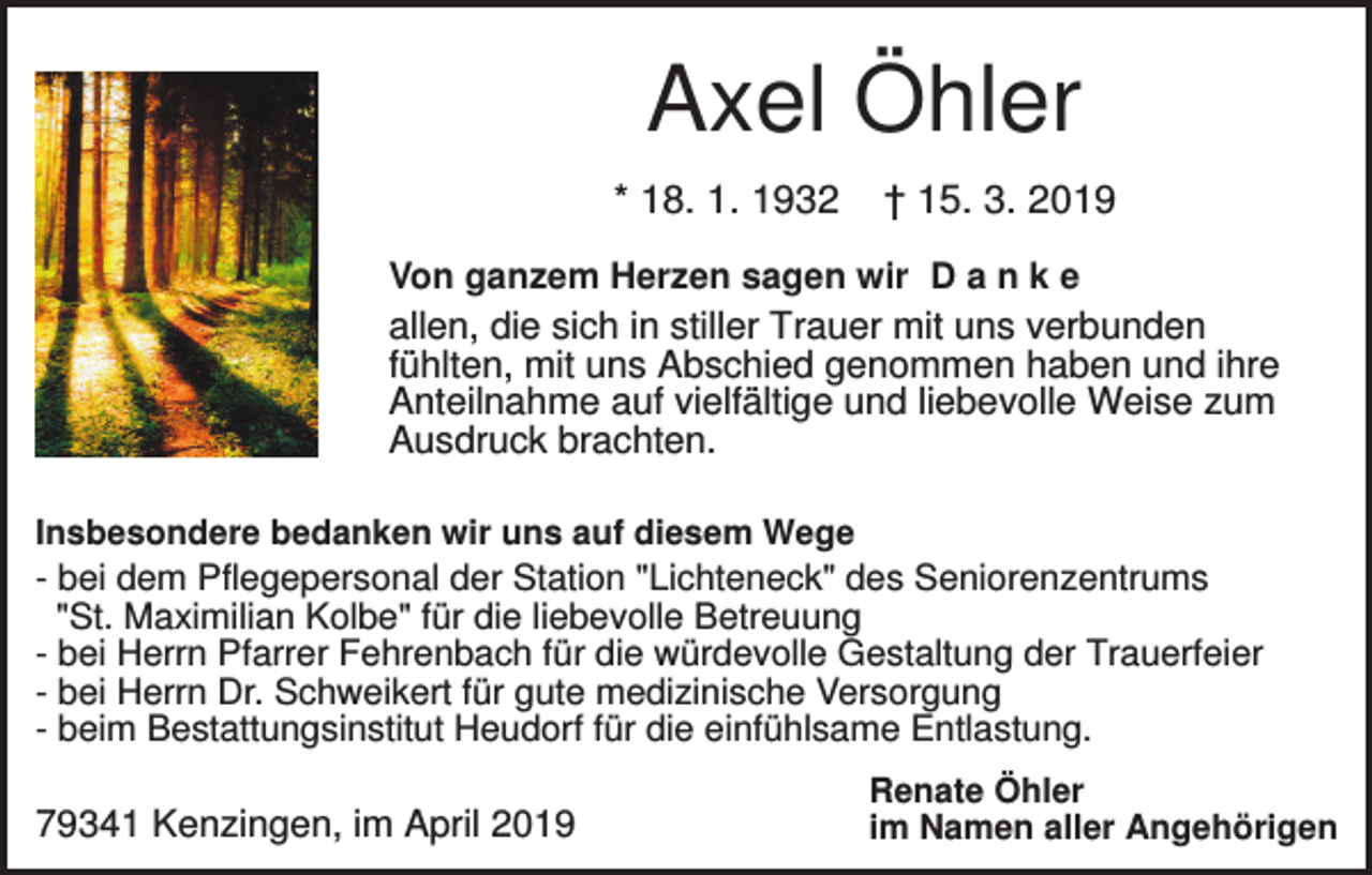 <p>Axel Öhler<br />* 18. 1. 1932</p><p>† 15. 3. 2019</p><p>Von ganzem Herzen sagen wir D a n k e<br />allen, die sich in stiller Trauer mit uns verbunden<br />fühlten, mit uns Abschied genommen haben und ihre<br />Anteilnahme auf vielfältige und liebevolle Weise zum<br />Ausdruck brachten.<br />Insbesondere bedanken wir uns auf diesem Wege</p><p>- bei dem Pflegepersonal der Station "Lichteneck" des Seniorenzentrums<br />"St. Maximilian Kolbe" für die liebevolle Betreuung<br />- bei Herrn Pfarrer Fehrenbach für die würdevolle Gestaltung der Trauerfeier<br />- bei Herrn Dr. Schweikert für gute medizinische Versorgung<br />- beim Bestattungsinstitut Heudorf für die einfühlsame Entlastung.</p><p>79341 Kenzingen, im April 2019</p><p>Renate Öhler<br />im Namen aller Angehörigen</p>