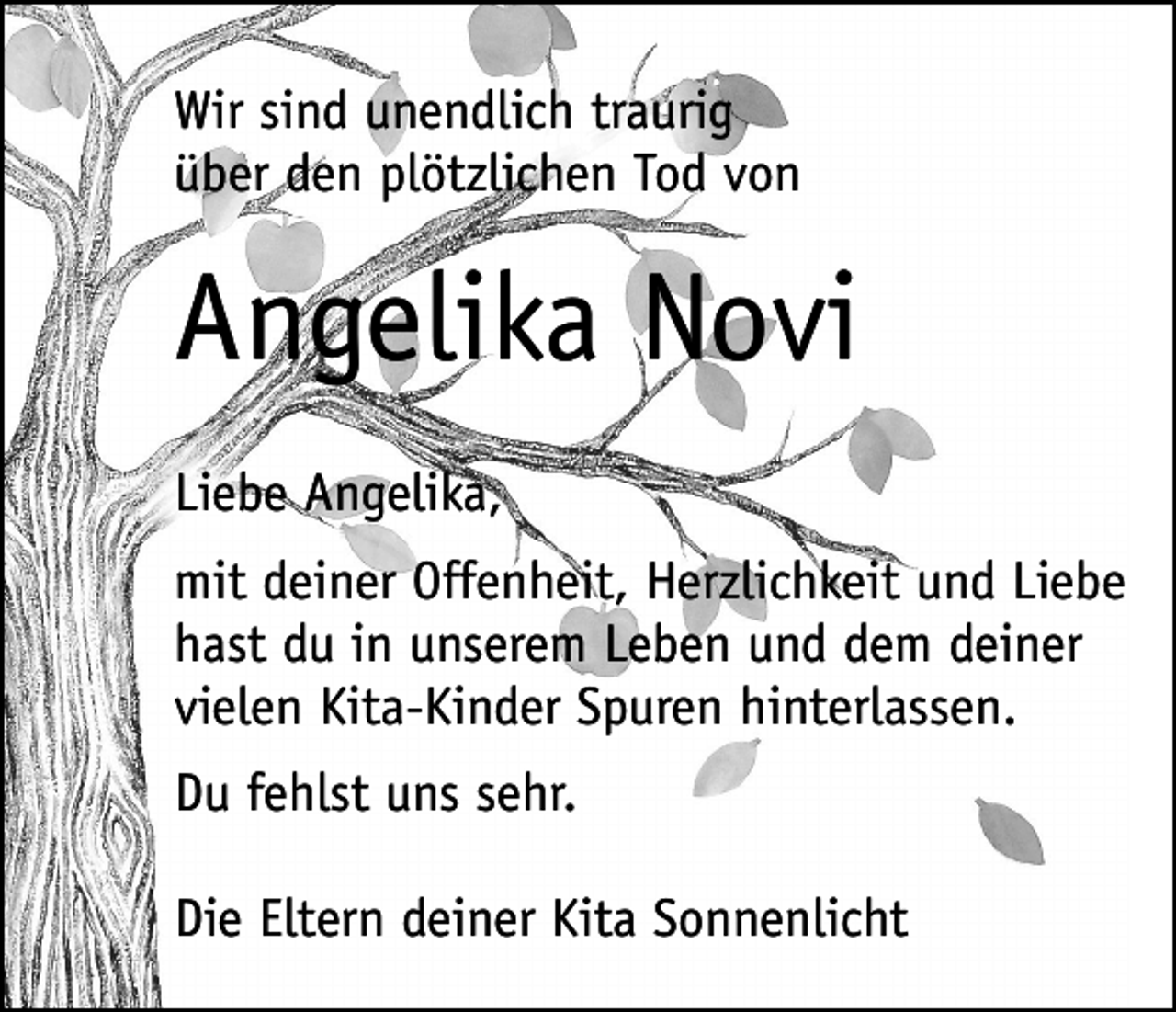 <p>Wir sind unendlich traurig<br />über den plötzlichen Tod von</p><p>Angelika Novi<br />Liebe Angelika,<br />mit deiner Offenheit, Herzlichkeit und Liebe<br />hast du in unserem Leben und dem deiner<br />vielen Kita-Kinder Spuren hinterlassen.<br />Du fehlst uns sehr.<br />Die Eltern deiner Kita Sonnenlicht</p>