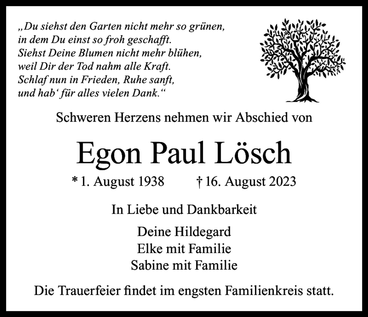 <p>„Du siehst den Garten nicht mehr so grünen,<br />in dem Du einst so froh geschafft.<br />Siehst Deine Blumen nicht mehr blühen,<br />weil Dir der Tod nahm alle Kraft.<br />Schlaf nun in Frieden, Ruhe sanft,<br />und hab‘ für alles vielen Dank.“</p><p>Schweren Herzens nehmen wir Abschied von</p><p>Egon Paul Lösch</p><p>* 1. August 1938</p><p>† 16. August 2023</p><p>In Liebe und Dankbarkeit<br />Deine Hildegard<br />Elke mit Familie<br />Sabine mit Familie<br />Die Trauerfeier findet im engsten Familienkreis statt.</p>
