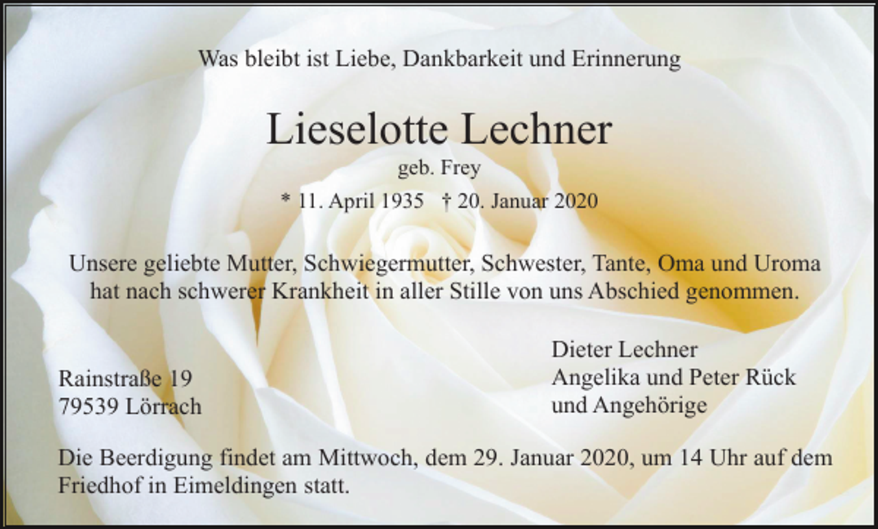<p>Was bleibt ist Liebe, Dankbarkeit und Erinnerung</p><p>Lieselotte Lechner<br />geb. Frey<br />* 11. April 1935 † 20. Januar 2020</p><p>Unsere geliebte Mutter, Schwiegermutter, Schwester, Tante, Oma und Uroma<br />hat nach schwerer Krankheit in aller Stille von uns Abschied genommen.</p><p>Rainstraße 19<br />79539 Lörrach</p><p>Dieter Lechner<br />Angelika und Peter Rück<br />und Angehörige</p><p>Die Beerdigung findet am Mittwoch, dem 29. Januar 2020, um 14 Uhr auf dem<br />Friedhof in Eimeldingen statt.</p>