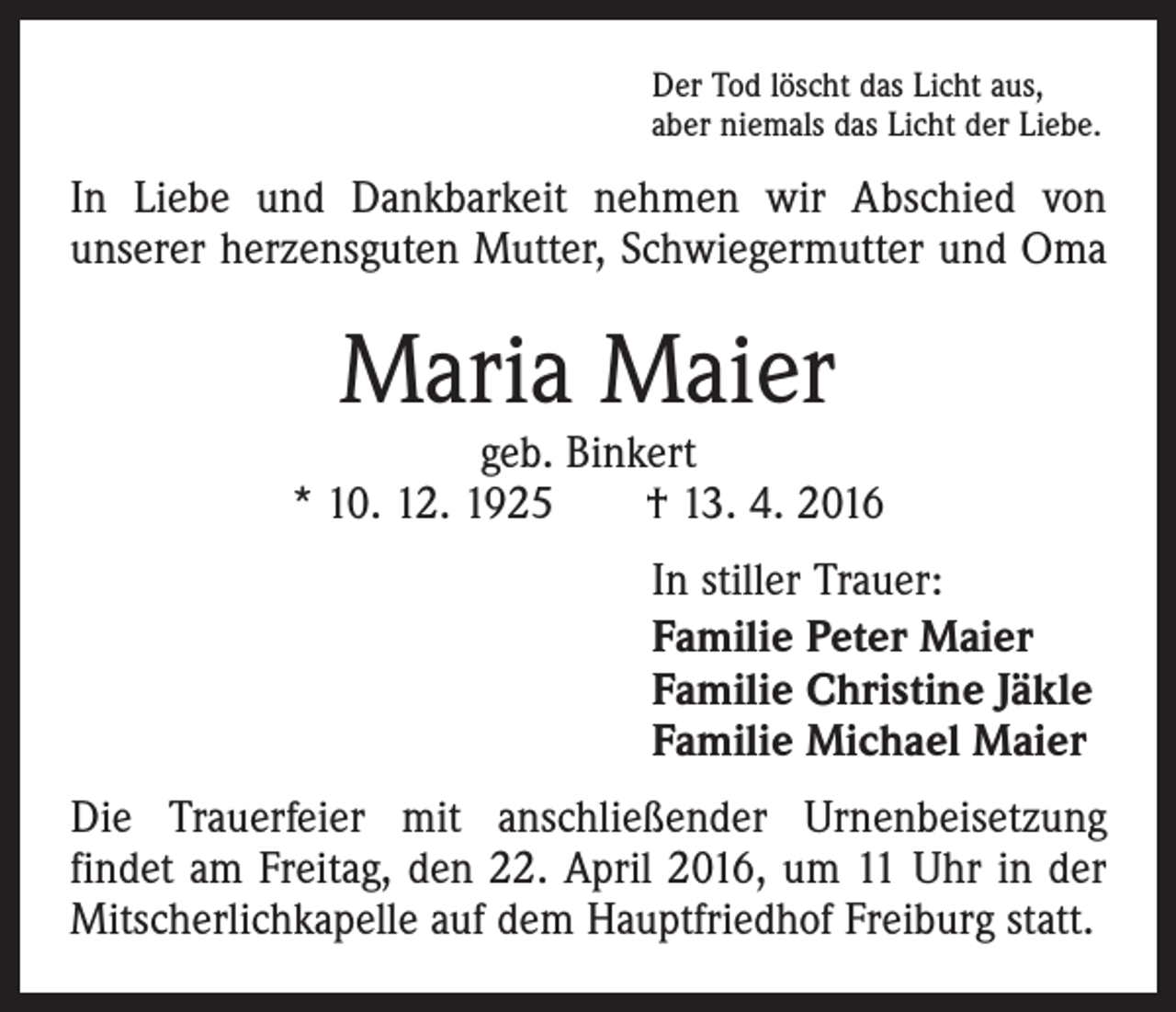 <p>Der Tod löscht das Licht aus,<br />aber niemals das Licht der Liebe.</p><p>In Liebe und Dankbarkeit nehmen wir Abschied von<br />unserer herzensguten Mutter, Schwiegermutter und Oma</p><p>Maria Maier</p><p>geb. Binkert<br />* 10. 12. 1925 † 13. 4. 2016<br />In stiller Trauer:<br />Familie Peter Maier<br />Familie Christine Jäkle<br />Familie Michael Maier<br />Die Trauerfeier mit anschließender Urnenbeisetzung<br />findet am Freitag, den 22. April 2016, um 11 Uhr in der<br />Mitscherlichkapelle auf dem Hauptfriedhof Freiburg statt.</p>