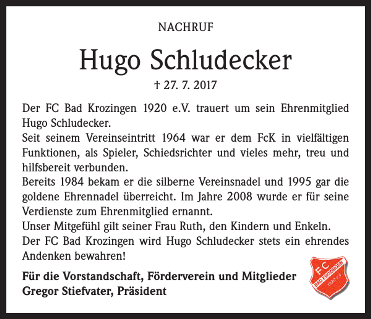 <p>NACHRUF</p><p>Hugo Schludecker<br />† 27. 7. 2017<br />Der FC Bad Krozingen 1920 e.V. trauert um sein Ehrenmitglied<br />Hugo Schludecker.<br />Seit seinem Vereinseintritt 1964 war er dem FcK in vielfältigen<br />Funktionen, als Spieler, Schiedsrichter und vieles mehr, treu und<br />hilfsbereit verbunden.<br />Bereits 1984 bekam er die silberne Vereinsnadel und 1995 gar die<br />goldene Ehrennadel überreicht. Im Jahre 2008 wurde er für seine<br />Verdienste zum Ehrenmitglied ernannt.<br />Unser Mitgefühl gilt seiner Frau Ruth, den Kindern und Enkeln.<br />Der FC Bad Krozingen wird Hugo Schludecker stets ein ehrendes<br />Andenken bewahren!<br />Für die Vorstandschaft, Förderverein und Mitglieder<br />Gregor Stiefvater, Präsident</p>