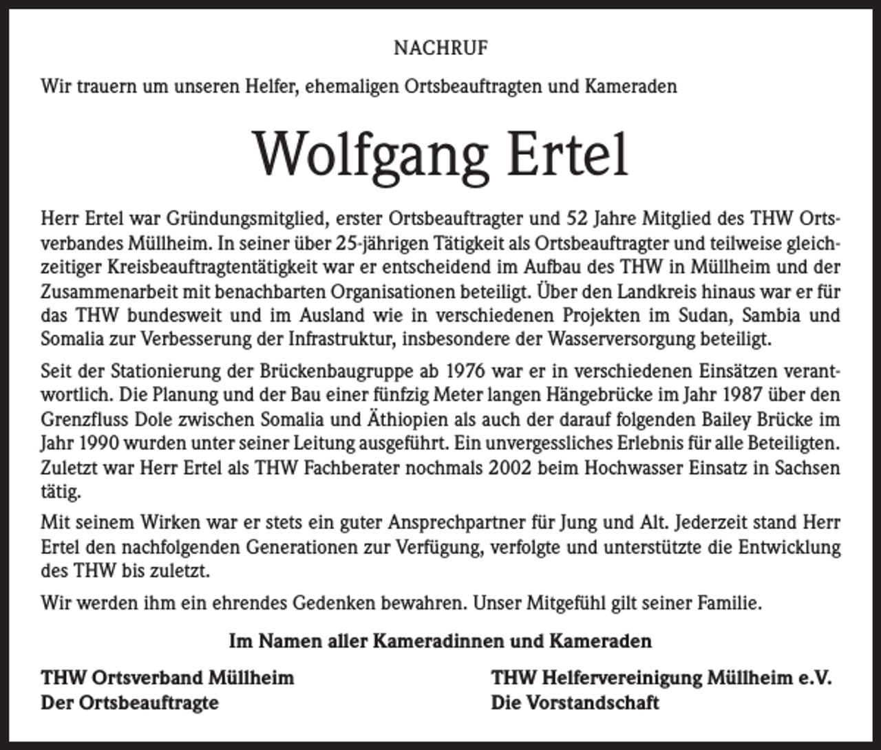 <p>NACHRUF<br />Wir trauern um unseren Helfer, ehemaligen Ortsbeauftragten und Kameraden</p><p>Wolfgang Ertel<br />Herr Ertel war Gründungsmitglied, erster Ortsbeauftragter und 52 Jahre Mitglied des THW Ortsverbandes Müllheim. In seiner über 25-jährigen Tätigkeit als Ortsbeauftragter und teilweise gleichzeitiger Kreisbeauftragtentätigkeit war er entscheidend im Aufbau des THW in Müllheim und der<br />Zusammenarbeit mit benachbarten Organisationen beteiligt. Über den Landkreis hinaus war er für<br />das THW bundesweit und im Ausland wie in verschiedenen Projekten im Sudan, Sambia und<br />­Somalia zur Verbesserung der Infrastruktur, insbesondere der Wasserversorgung beteiligt.<br />Seit der Stationierung der Brückenbaugruppe ab 1976 war er in verschiedenen Einsätzen verantwortlich. Die Planung und der Bau einer fünfzig Meter langen Hängebrücke im Jahr 1987 über den<br />Grenzfluss Dole zwischen Somalia und Äthiopien als auch der darauf folgenden Bailey Brücke im<br />Jahr 1990 wurden unter seiner Leitung ausgeführt. Ein unvergessliches Erlebnis für alle ­Beteiligten.<br />Zuletzt war Herr Ertel als THW Fachberater nochmals 2002 beim Hochwasser Einsatz in ­Sachsen<br />tätig.<br />Mit seinem Wirken war er stets ein guter Ansprechpartner für Jung und Alt. Jederzeit stand Herr<br />Ertel den nachfolgenden Generationen zur Verfügung, verfolgte und unterstützte die Entwicklung<br />des THW bis zuletzt.<br />Wir werden ihm ein ehrendes Gedenken bewahren. Unser Mitgefühl gilt seiner Familie.<br />Im Namen aller Kameradinnen und Kameraden<br />THW Ortsverband Müllheim<br />Der Ortsbeauftragte</p><p>THW Helfervereinigung Müllheim e.V.<br />Die Vorstandschaft</p>