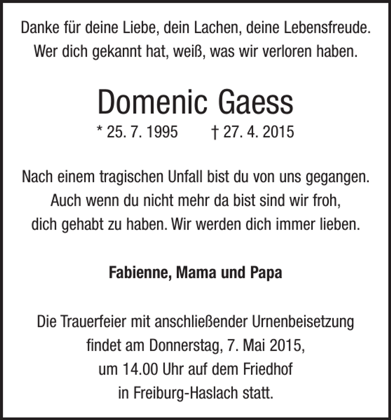 <p>Danke für deine Liebe, dein Lachen, deine Lebensfreude.<br />Wer dich gekannt hat, weiß, was wir verloren haben.</p><p>Domenic Gaess<br />* 25. 7. 1995 † 27. 4. 2015<br />Nach einem tragischen Unfall bist du von uns gegangen.<br />Auch wenn du nicht mehr da bist sind wir froh,<br />dich gehabt zu haben. Wir werden dich immer lieben.<br />Fabienne, Mama und Papa<br />Die Trauerfeier mit anschließender Urnenbeisetzung<br />­findet am Donnerstag, 7. Mai 2015,<br />um 14.00 Uhr auf dem Friedhof<br />in Freiburg-Haslach statt.</p>