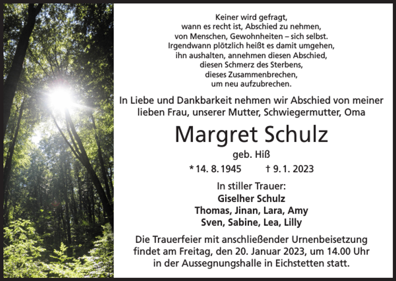 <p>Keiner wird gefragt,<br />wann es recht ist, Abschied zu nehmen,<br />von Menschen, Gewohnheiten – sich selbst.<br />Irgendwann plötzlich heißt es damit umgehen,<br />ihn aushalten, annehmen diesen Abschied,<br />diesen Schmerz des Sterbens,<br />dieses Zusammenbrechen,<br />um neu aufzubrechen.</p><p>In Liebe und Dankbarkeit nehmen wir Abschied von meiner<br />lieben Frau, unserer Mutter, Schwiegermutter, Oma</p><p>Margret Schulz<br />geb. Hiß<br />* 14. 8. 1945<br />† 9. 1. 2023<br />In stiller Trauer:<br />Giselher Schulz<br />Thomas, Jinan, Lara, Amy<br />Sven, Sabine, Lea, Lilly<br />Die Trauerfeier mit anschließender Urnenbeisetzung<br />findet am Freitag, den 20. Januar 2023, um 14.00 Uhr<br />in der Aussegnungshalle in Eichstetten statt.</p>