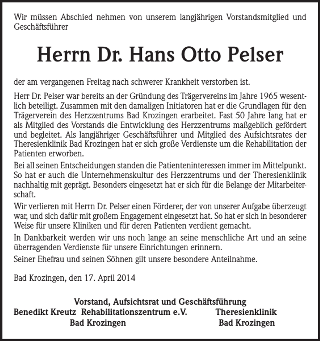 <p>Wir müssen Abschied nehmen von unserem langjährigen Vorstandsmitglied und<br />Geschäftsführer</p><p>Herrn Dr. Hans Otto Pelser<br />der am vergangenen Freitag nach schwerer Krankheit verstorben ist.<br />Herr Dr. Pelser war bereits an der Gründung des Trägervereins im Jahre 1965 wesentlich beteiligt. Zusammen mit den damaligen Initiatoren hat er die Grundlagen für den<br />Trägerverein des Herzzentrums Bad Krozingen erarbeitet. Fast 50 Jahre lang hat er<br />als Mitglied des Vorstands die Entwicklung des Herzzentrums maßgeblich gefördert<br />und begleitet. Als langjähriger Geschäftsführer und Mitglied des Aufsichtsrates der<br />Theresienklinik Bad Krozingen hat er sich große Verdienste um die Rehabilitation der<br />Patienten erworben.<br />Bei all seinen Entscheidungen standen die Patienteninteressen immer im Mittelpunkt.<br />So hat er auch die Unternehmenskultur des Herzzentrums und der Theresienklinik<br />nachhaltig mit geprägt. Besonders eingesetzt hat er sich für die Belange der Mitarbeiterschaft.<br />Wir verlieren mit Herrn Dr. Pelser einen Förderer, der von unserer Aufgabe überzeugt<br />war, und sich dafür mit großem Engagement eingesetzt hat. So hat er sich in besonderer<br />Weise für unsere Kliniken und für deren Patienten verdient gemacht.<br />In Dankbarkeit werden wir uns noch lange an seine menschliche Art und an seine<br />überragenden Verdienste für unsere Einrichtungen erinnern.<br />Seiner Ehefrau und seinen Söhnen gilt unsere besondere Anteilnahme.<br />Bad Krozingen, den 17. April 2014<br />Vorstand, Aufsichtsrat und Geschäftsführung<br />Benedikt Kreutz Rehabilitationszentrum e.V.<br />Theresienklinik<br />Bad Krozingen<br />Bad Krozingen</p>