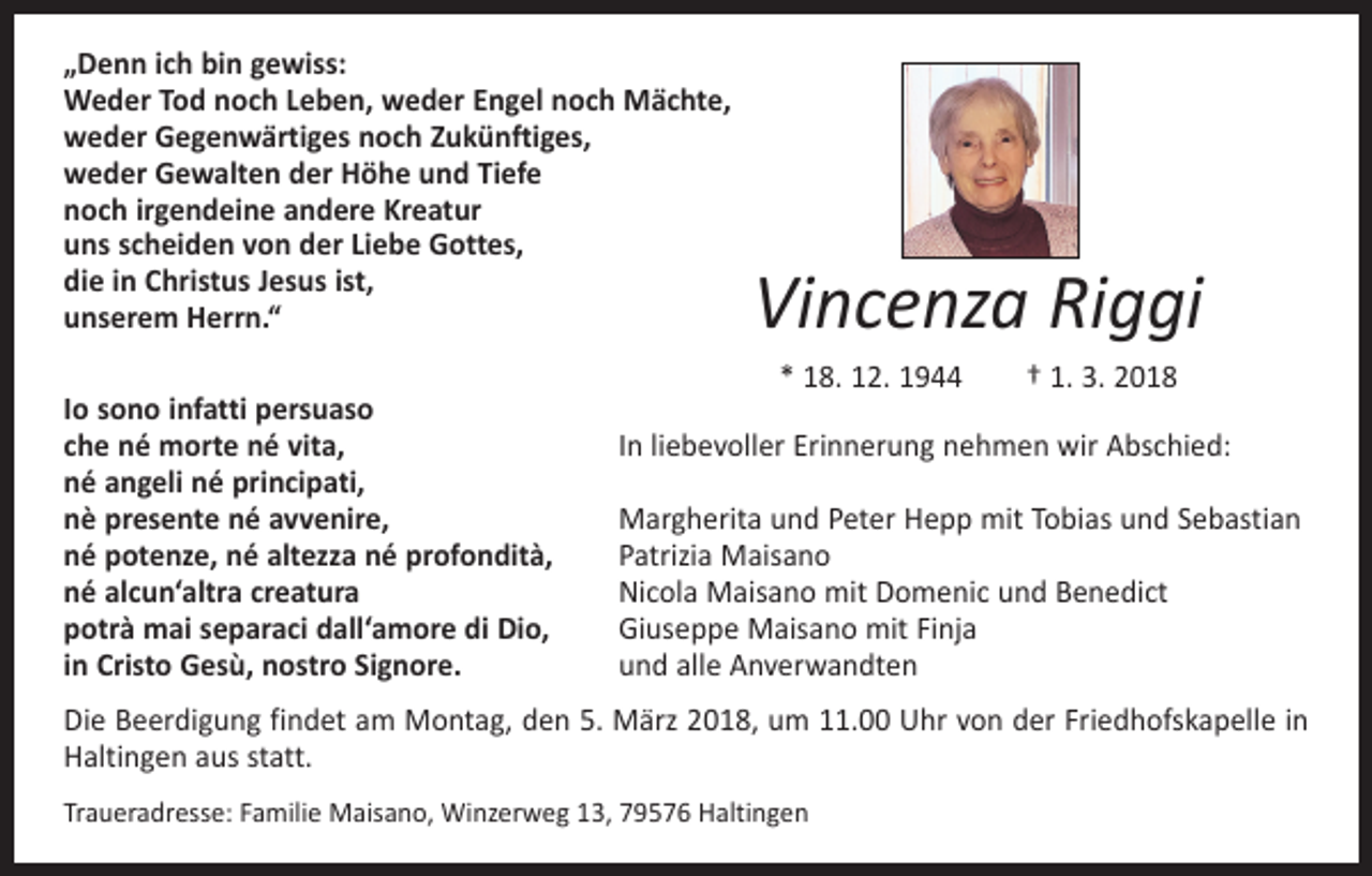 <p>„Denn ich bin gewiss:<br />Weder Tod noch Leben, weder Engel noch Mächte,<br />weder Gegenwärtiges noch Zukünftiges,<br />weder Gewalten der Höhe und Tiefe<br />noch irgendeine andere Kreatur<br />uns scheiden von der Liebe Gottes,<br />die in Christus Jesus ist,<br />unserem Herrn.“</p><p>Vincenza Riggi</p><p>* 18. 12. 1944 † 1. 3. 2018<br />Io sono infatti persuaso<br />che né morte né vita,<br />In liebevoller Erinnerung nehmen wir Abschied:<br />né angeli né principati,<br />nè presente né avvenire,<br />Margherita und Peter Hepp mit Tobias und Sebastian<br />né potenze, né altezza né profondità,<br />Patrizia Maisano<br />né alcun‘altra creatura<br />Nicola Maisano mit Domenic und Benedict<br />potrà mai separaci dall‘amore di Dio,<br />Giuseppe Maisano mit Finja<br />in Cristo Gesù, nostro Signore.<br />und alle Anverwandten<br />Die Beerdigung findet am Montag, den 5. März 2018, um 11.00 Uhr von der Friedhofskapelle in<br />Haltingen aus statt.<br />Traueradresse: Familie Maisano, Winzerweg 13, 79576 Haltingen</p>
