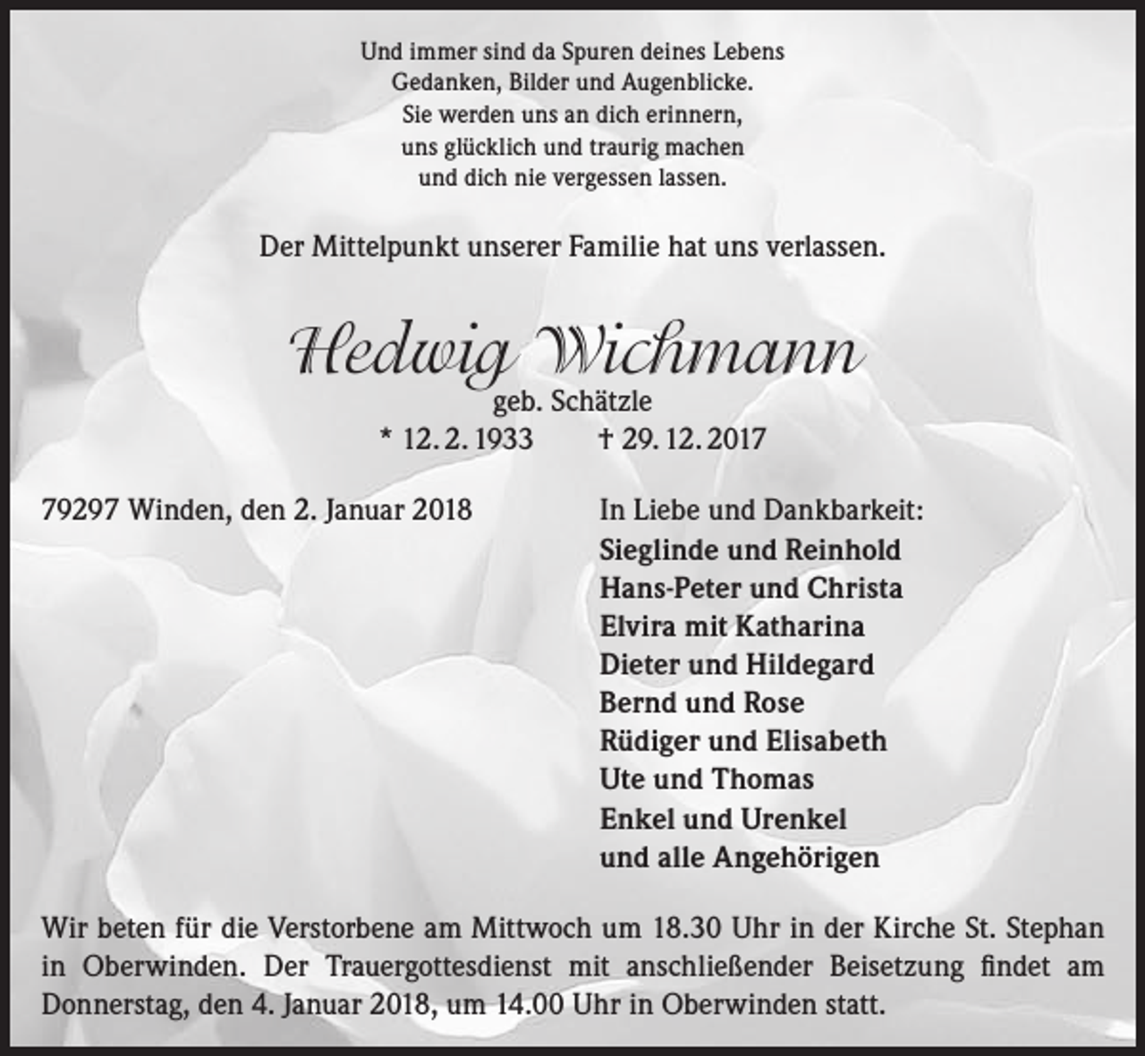 <p>Und immer sind da Spuren deines Lebens<br />Gedanken, Bilder und Augenblicke.<br />Sie werden uns an dich erinnern,<br />uns glücklich und traurig machen<br />und dich nie vergessen lassen.</p><p>Der Mittelpunkt unserer Familie hat uns verlassen.</p><p>Hedwig Wichmann<br />geb. Schätzle<br />* 12. 2. 1933<br />† 29. 12. 2019297 Winden, den 2. Januar 2018 In Liebe und Dankbarkeit:<br />Sieglinde und Reinhold<br />Hans-Peter und Christa<br />Elvira mit Katharina<br />Dieter und Hildegard<br />Bernd und Rose<br />Rüdiger und Elisabeth<br />Ute und Thomas<br />Enkel und Urenkel<br />und alle Angehörigen<br />Wir beten für die Verstorbene am Mittwoch um 18.30 Uhr in der Kirche St. Stephan<br />in Oberwinden. Der Trauergottesdienst mit anschließender Beisetzung findet am<br />Donnerstag, den 4. Januar 2018, um 14.00 Uhr in Oberwinden statt.</p>
