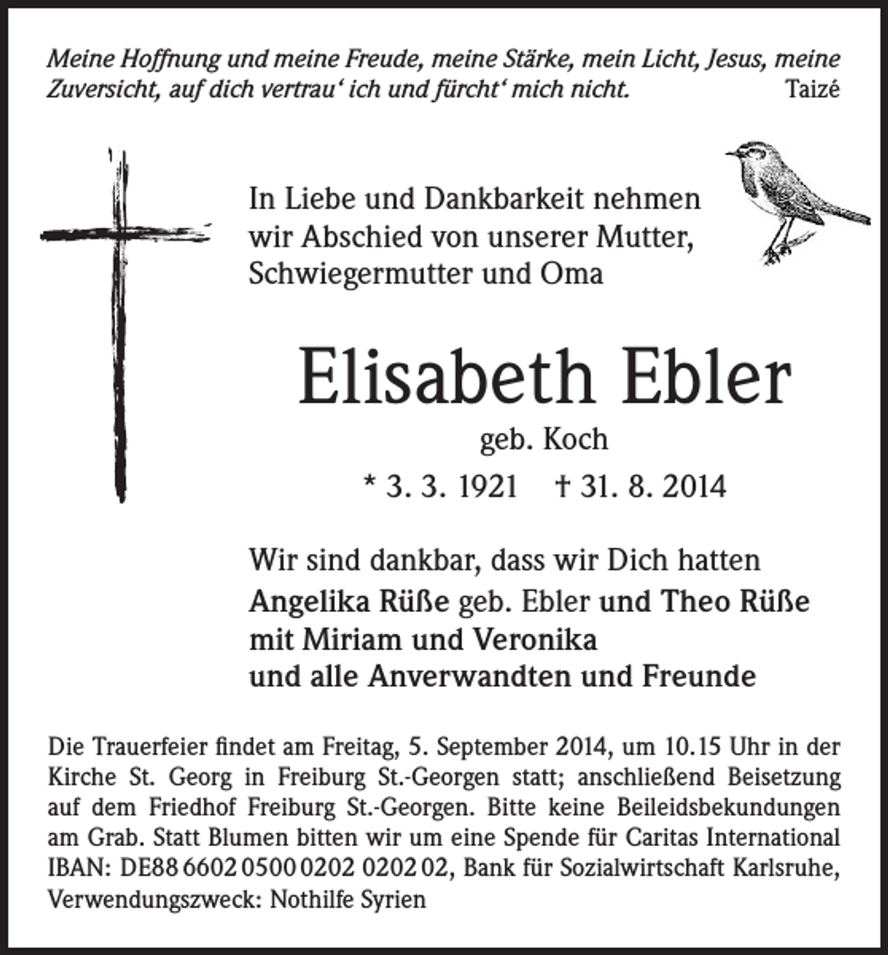 <p>Meine Hoffnung und meine Freude, meine Stärke, mein Licht, Jesus, meine<br />Zuversicht, auf dich vertrau‘ ich und fürcht‘ mich nicht.<br />Taizé</p><p>In Liebe und Dankbarkeit nehmen<br />wir Abschied von unserer Mutter,<br />Schwiegermutter und Oma</p><p>Elisabeth Ebler<br />geb. Koch<br />* 3. 3. 1921 † 31. 8. 2014</p><p>Wir sind dankbar, dass wir Dich hatten<br />Angelika Rüße geb. Ebler und Theo Rüße<br />mit Miriam und Veronika<br />und alle Anverwandten und Freunde<br />Die Trauerfeier findet am Freitag, 5. September 2014, um 10.15 Uhr in der<br />Kirche St. Georg in Freiburg St.-Georgen statt; anschließend Beisetzung<br />auf dem Friedhof Freiburg St.-Georgen. Bitte keine Beileidsbekundungen<br />am Grab. Statt Blumen bitten wir um eine Spende für Caritas International<br />IBAN: DE88 6602 0502, Bank für Sozialwirtschaft Karlsruhe,<br />Verwendungszweck: Nothilfe Syrien</p>