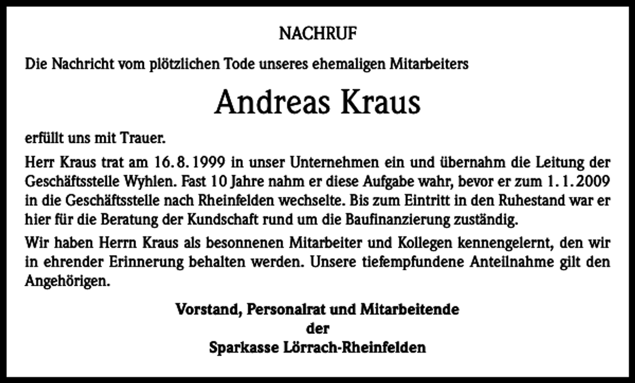 <p>NACHRUF<br />Die Nachricht vom plötzlichen Tode unseres ehemaligen Mitarbeiters</p><p>Andreas Kraus<br />erfüllt uns mit Trauer.<br />Herr Kraus trat am 16. 8. 1999 in unser Unternehmen ein und übernahm die Leitung der<br />Geschäftsstelle Wyhlen. Fast 10 Jahre nahm er diese Aufgabe wahr, bevor er zum 1. 1. 2009<br />in die Geschäftsstelle nach Rheinfelden wechselte. Bis zum Eintritt in den Ruhestand war er<br />hier für die Beratung der Kundschaft rund um die Baufinanzierung zuständig.<br />Wir haben Herrn Kraus als besonnenen Mitarbeiter und Kollegen kennengelernt, den wir<br />in ehrender Erinnerung behalten werden. Unsere tiefempfundene Anteilnahme gilt den<br />Angehörigen.<br />Vorstand, Personalrat und Mitarbeitende<br />der<br />Sparkasse Lörrach-Rheinfelden</p>