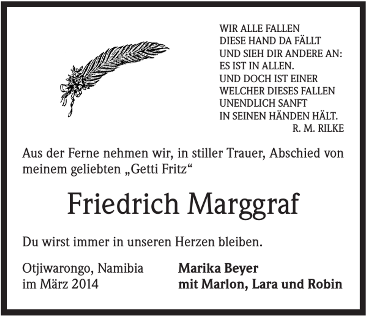 <p>WIR ALLE FALLEN<br />DIESE HAND DA FÄLLT<br />UND SIEH DIR ANDERE AN:<br />ES IST IN ALLEN.<br />UND DOCH IST EINER<br />WELCHER DIESES FALLEN<br />UNENDLICH SANFT<br />IN SEINEN HÄNDEN HÄLT.<br />R. M. RILKE</p><p>Aus der Ferne nehmen wir, in stiller Trauer, Abschied von<br />meinem geliebten „Getti Fritz“</p><p>Friedrich Marggraf<br />Du wirst immer in unseren Herzen bleiben.<br />Otjiwarongo, Namibia<br />im März 2014</p><p>Marika Beyer<br />mit Marlon, Lara und Robin</p>