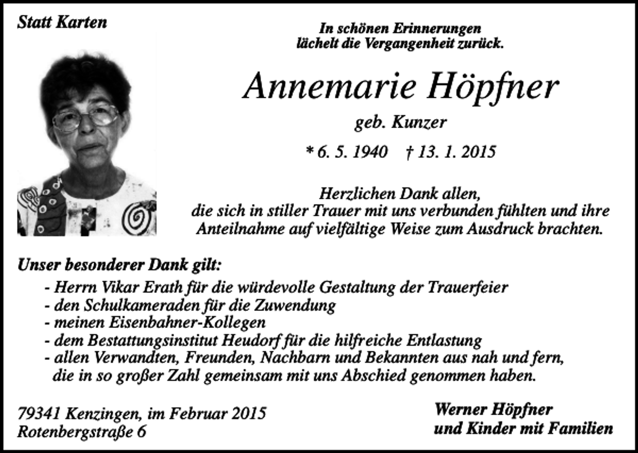 <p>Statt Karten</p><p>In schönen Erinnerungen<br />lächelt die Vergangenheit zurück.</p><p>Annemarie Höpfner<br />geb. Kunzer<br />* 6. 5. 1940 † 13. 1. 2015<br />Herzlichen Dank allen,<br />die sich in stiller Trauer mit uns verbunden fühlten und ihre<br />Anteilnahme auf vielfältige Weise zum Ausdruck brachten.<br />Unser besonderer Dank gilt:<br />- Herrn Vikar Erath für die würdevolle Gestaltung der Trauerfeier<br />- den Schulkameraden für die Zuwendung<br />- meinen Eisenbahner-Kollegen<br />- dem Bestattungsinstitut Heudorf für die hilfreiche Entlastung<br />- allen Verwandten, Freunden, Nachbarn und Bekannten aus nah und fern,<br />die in so großer Zahl gemeinsam mit uns Abschied genommen haben.<br />79341 Kenzingen, im Februar 2015<br />Rotenbergstraße 6</p><p>Werner Höpfner<br />und Kinder mit Familien</p>