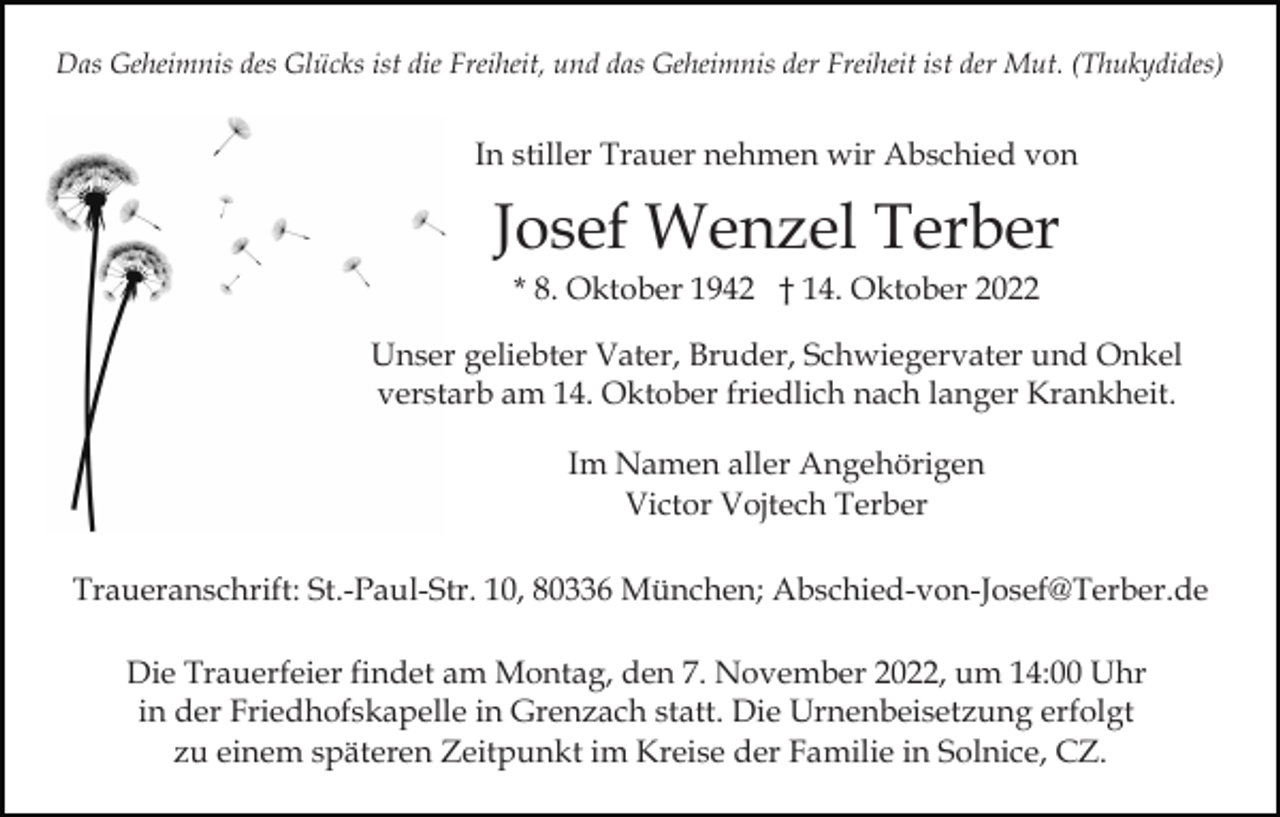 <p>Das Geheimnis des Glücks ist die Freiheit, und das Geheimnis der Freiheit ist der Mut. (Thukydides)</p><p>In stiller Trauer nehmen wir Abschied von</p><p>Josef Wenzel Terber<br />* 8. Oktober 1942 † 14. Oktober 2022<br />Unser geliebter Vater, Bruder, Schwiegervater und Onkel<br />verstarb am 14. Oktober friedlich nach langer Krankheit.<br />Im Namen aller Angehörigen<br />Victor Vojtech Terber<br />Traueranschrift: St.-Paul-Str. 10, 80336 München; Abschied-von-Josef@Terber.de<br />Die Trauerfeier findet am Montag, den 7. November 2022, um 14:00 Uhr<br />in der Friedhofskapelle in Grenzach statt. Die Urnenbeisetzung erfolgt<br />zu einem späteren Zeitpunkt im Kreise der Familie in Solnice, CZ.</p>