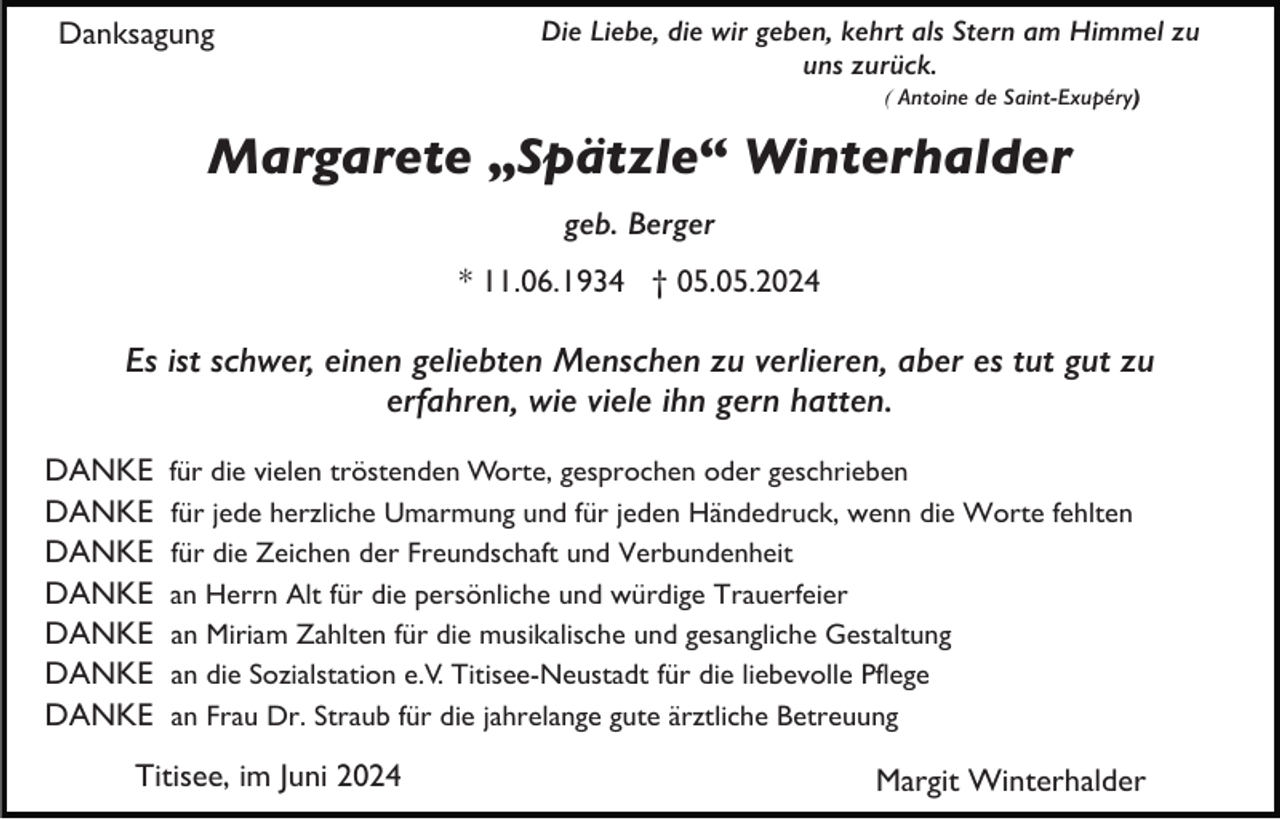 <p>Danksagung</p><p>Die Liebe, die wir geben, kehrt als Stern am Himmel zu<br />uns zurück.<br />( Antoine de Saint-Exupéry)</p><p>Margarete „Spätzle“ Winterhalder<br />geb. Berger<br />* 11.06.1934 † 05.05.2024</p><p>Es ist schwer, einen geliebten Menschen zu verlieren, aber es tut gut zu<br />erfahren, wie viele ihn gern hatten.<br />DANKE<br />DANKE<br />DANKE<br />DANKE<br />DANKE<br />DANKE<br />DANKE</p><p>für die vielen tröstenden Worte, gesprochen oder geschrieben<br />für jede herzliche Umarmung und für jeden Händedruck, wenn die Worte fehlten<br />für die Zeichen der Freundschaft und Verbundenheit<br />an Herrn Alt für die persönliche und würdige Trauerfeier<br />an Miriam Zahlten für die musikalische und gesangliche Gestaltung<br />an die Sozialstation e.V. Titisee-Neustadt für die liebevolle Pflege<br />an Frau Dr. Straub für die jahrelange gute ärztliche Betreuung</p><p>Titisee, im Juni 2024</p><p>Margit Winterhalder</p>